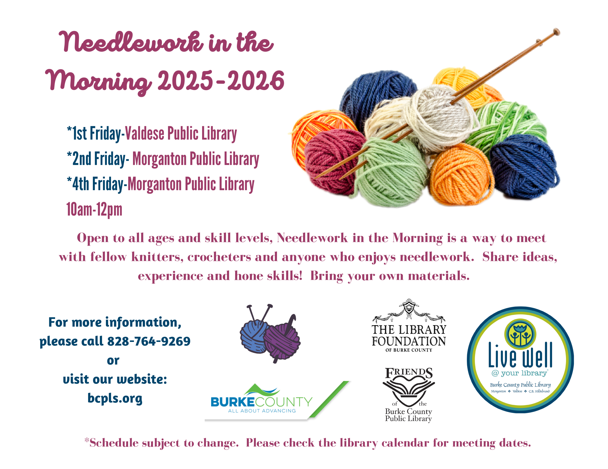 For more information, please call 828-764-9269 or visit our website: bcpls.org Open to all ages and skill levels, Needlework in the Morning is a way to meet with fellow knitters, crocheters and anyone who enjoys needlework. Share ideas, experience and hone skills! Bring your own materials. Needlework in the Morning 2025-2026 *1st Friday-Valdese Public Library *2nd Friday- Morganton Public Library *4th Friday-Morganton Public Library 10am-12pm *Schedule subject to change. Please check the library calendar for meeting dates.