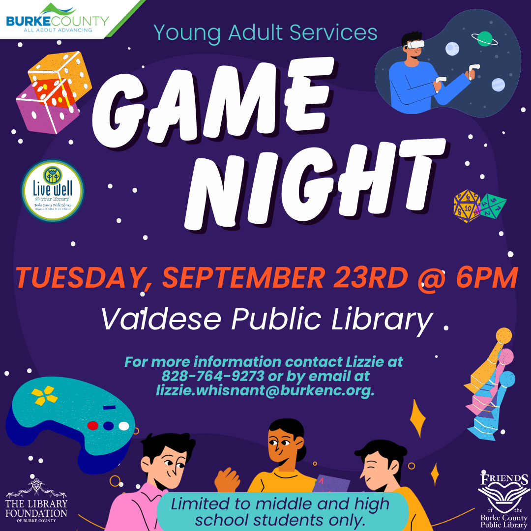GAMEGAME NIGHTNIGHT Limited to middle and high school students only. Valdese Public Library TUESDAY, OCTOBER 7TH @ 6PM Young Adult Services For more information contact Lizzie at 828-764-9273 or by email at lizzie.whisnant@burkenc.org.