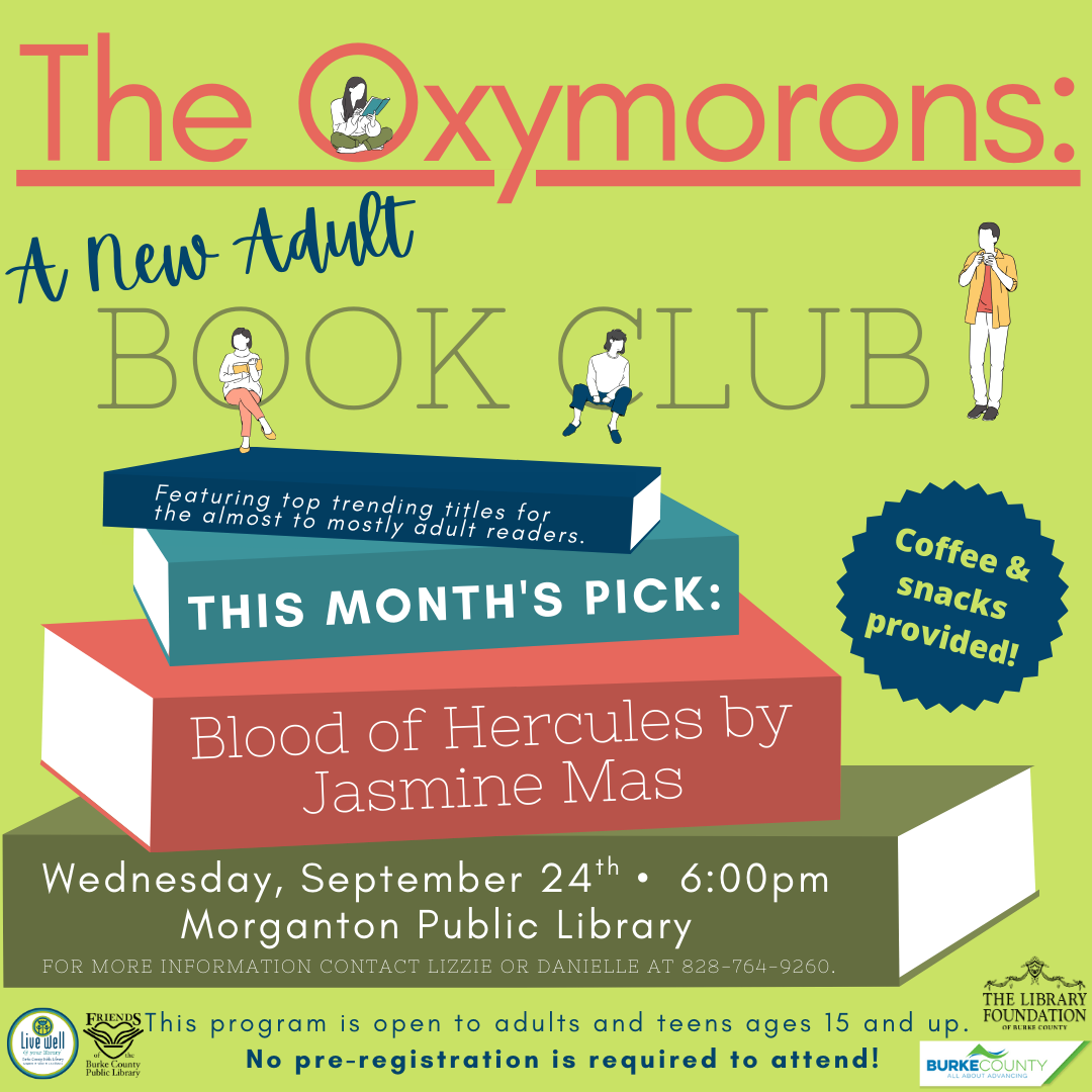 Pride and Prejudice Coffee & snacks provided! The Oxymorons: BOOK CLUB A New Adult T H I S M O N T H ' S P I C K : F e a t u r i n g t o p t r e n d i n g t i t l e s f o r t h e a l m o s t t o m o s t l y a d u l t r e a d e r s . FOR MORE INFORMATION CONTACT LIZZIE OR DANIELLE AT 828-764-9260. T h i s p r o g r a m i s o p e n t o a d u l t s a n d t e e n s a g e s 1 5 a n d u p . N o p r e - r e g i s t r a t i o n i s r e q u i r e d t o a t t e n d ! Wednesday, September 24th • 6:00pm Morganton Public Library Blood of Hercules by Jasmine Mas