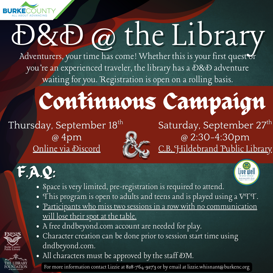 D&D @ the Library Adventurers, your time has come! Whether this is your first quest or you’re an experienced traveler, the library has a D&D adventure waiting for you. Registration is open on a rolling basis. Thursday, September 18tth @ 4pm Online via Discord Space is very limited, pre-registration is required to attend. This program is open to adults and teens and is played using a VTT. Participants who miss two sessions in a row with no communication will lose their spot at the table. A free dndbeyond.com account are needed for play. Character creation can be done prior to session start time using dndbeyond.com. All characters must be approved by the staff DM. For more information contact Lizzie at 828-764-9273 or by email at lizzie.whisnant@burkenc.org F.A.Q: Continuous Campaign Saturday, September 27 @ 2:30-4:30pm tth C.B. Hildebrand Public Library