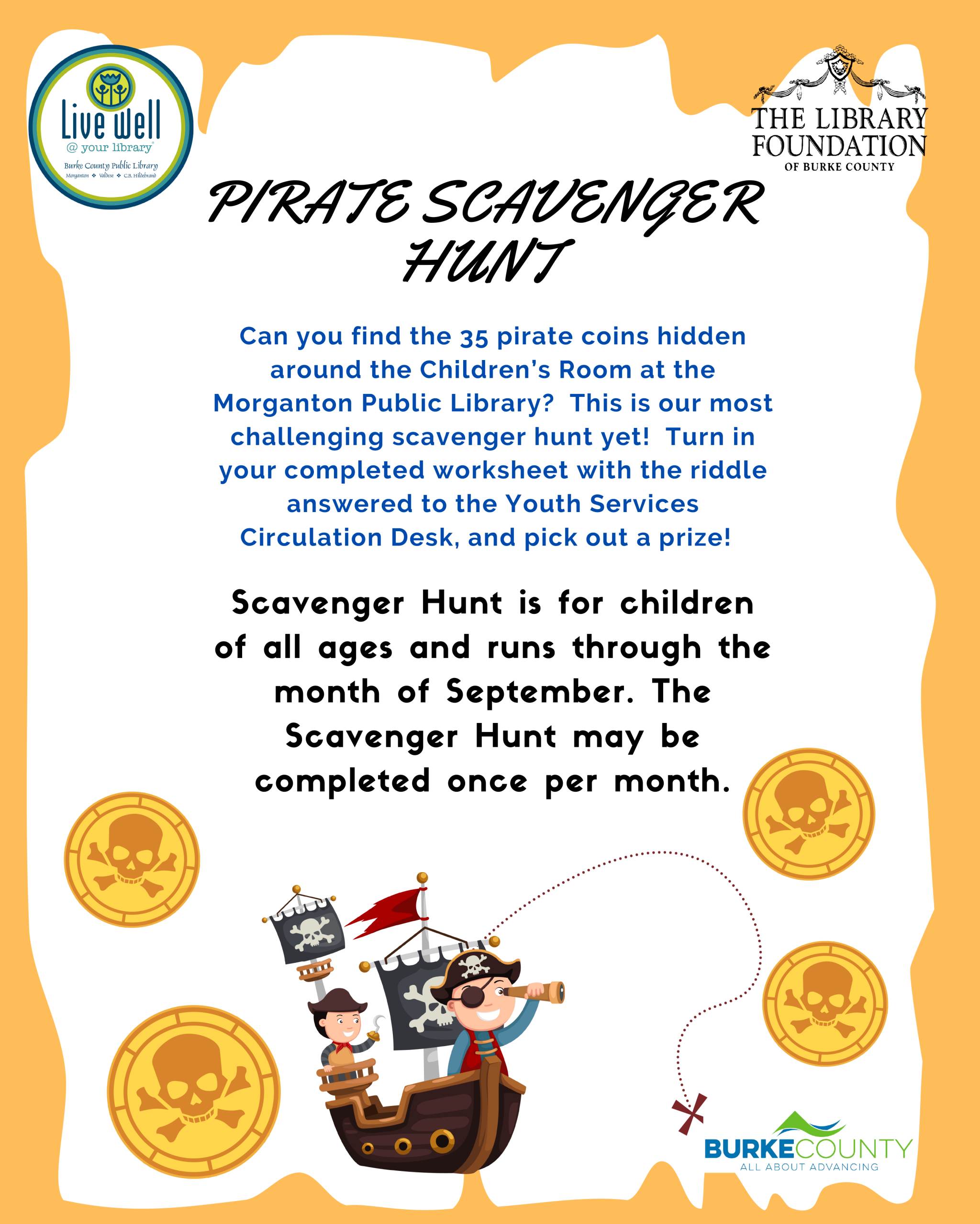 Can you find the 35 pirate coins hidden around the Children’s Room at the Morganton Public Library? This is our most challenging scavenger hunt yet! Turn in your completed worksheet with the riddle answered to the Youth Services Circulation Desk, and pick out a prize! Scavenger Hunt is for childrenof all ages and runs through themonth of September. TheScavenger Hunt may becompleted once per month. PIRATE SCAVENGER HUNT