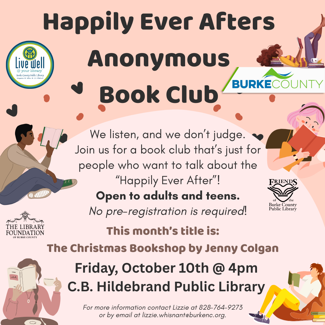 We listen, and we don’t judge. Join us for a book club that’s just for people who want to talk about the “Happily Ever After”! Open to adults and teens. No pre-registration is required! Happily Ever Afters Anonymous Book Club Friday, October 10th @ 4pm C.B. Hildebrand Public Library This month’s title is: The Christmas Bookshop by Jenny Colgan For more information contact Lizzie at 828-764-9273 or by email at lizzie.whisnant@burkenc.org.