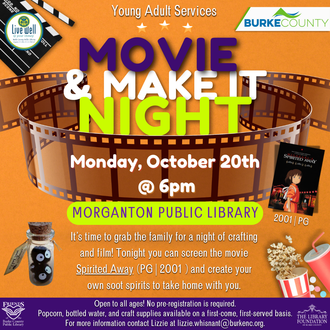 & MAKE IT NIGHT MOVIE MORGANTON PUBLIC LIBRARY @ 6pm Monday, October 20th It’s time to grab the family for a night of crafting and film! Tonight you can screen the movie Spirited Away (PG | 2001) and create your own soot spirits to take home with you. Young Adult Services 2001 | PG Open to all ages! No pre-registration is required. Popcorn, bottled water, and craft supplies available on a first-come, first-served basis. For more information contact Lizzie at lizzie.whisnant@burkenc.org.