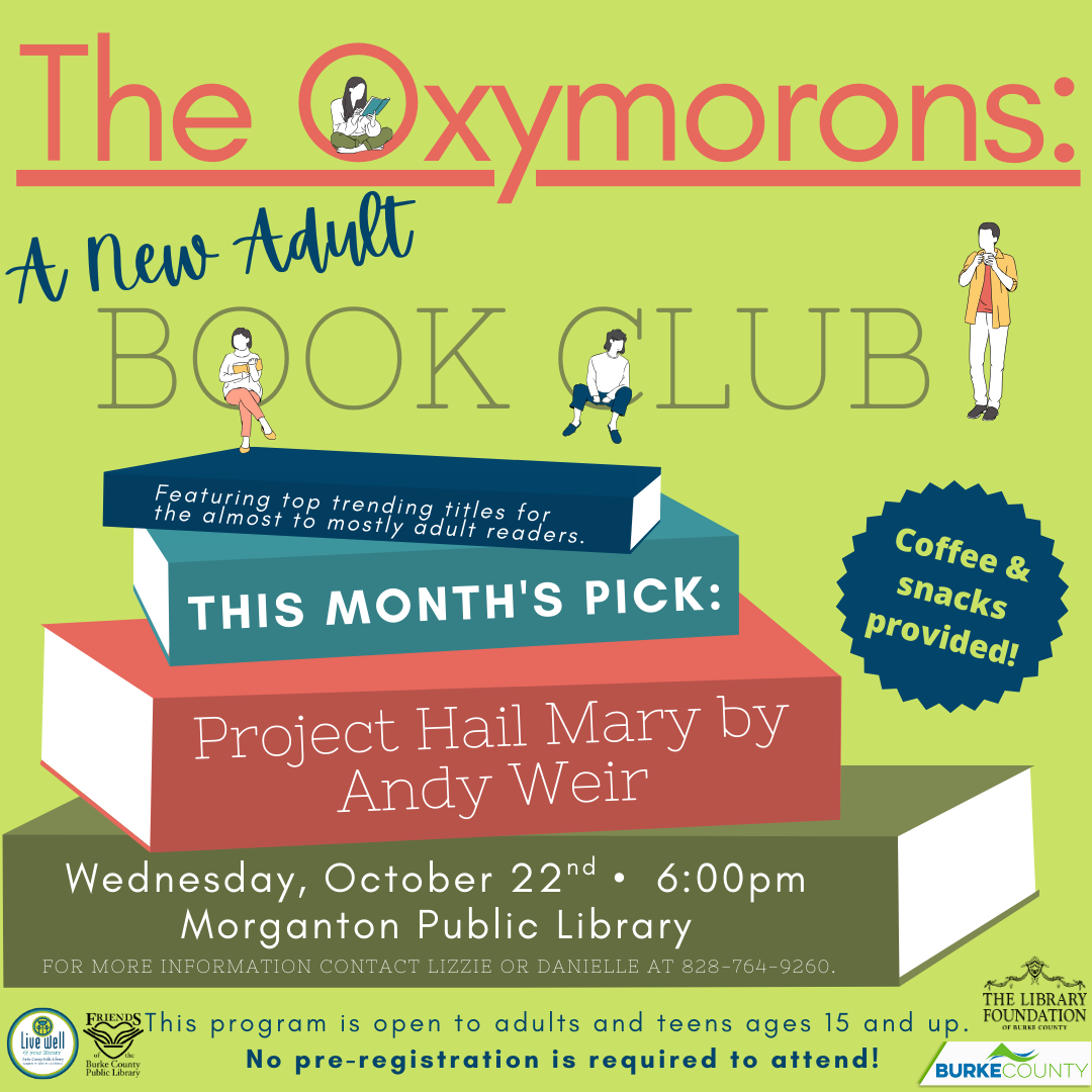 Pride and Prejudice Coffee & snacks provided! The Oxymorons: BOOK CLUB A New Adult T H I S M O N T H ' S P I C K : F e a t u r i n g t o p t r e n d i n g t i t l e s f o r t h e a l m o s t t o m o s t l y a d u l t r e a d e r s . FOR MORE INFORMATION CONTACT LIZZIE OR DANIELLE AT 828-764-9260. T h i s p r o g r a m i s o p e n t o a d u l t s a n d t e e n s a g e s 1 5 a n d u p . N o p r e - r e g i s t r a t i o n i s r e q u i r e d t o a t t e n d ! Wednesday, October 22nd • 6:00pm Morganton Public Library Project Hail Mary by Andy Weir