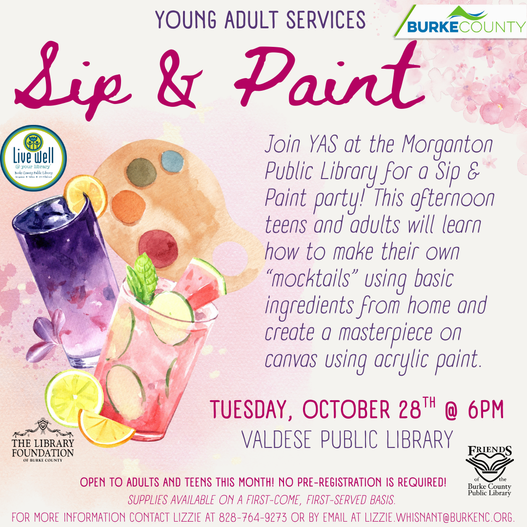 Sip & Paint TUESDAY, OCTOBER 28TH @ 6PM VALDESE PUBLIC LIBRARY Join YAS at the Morganton Public Library for a Sip & Paint party! This afternoon teens and adults will learn how to make their own “mocktails” using basic ingredients from home and create a masterpiece on canvas using acrylic paint. YOUNG ADULT SERVICES OPEN TO ADULTS AND TEENS THIS MONTH! NO PRE-REGISTRATION IS REQUIRED! SUPPLIES AVAILABLE ON A FIRST-COME, FIRST-SERVED BASIS. FOR MORE INFORMATION CONTACT LIZZIE AT 828-764-9273 OR BY EMAIL AT LIZZIE.WHISNANT@BURKENC.ORG.