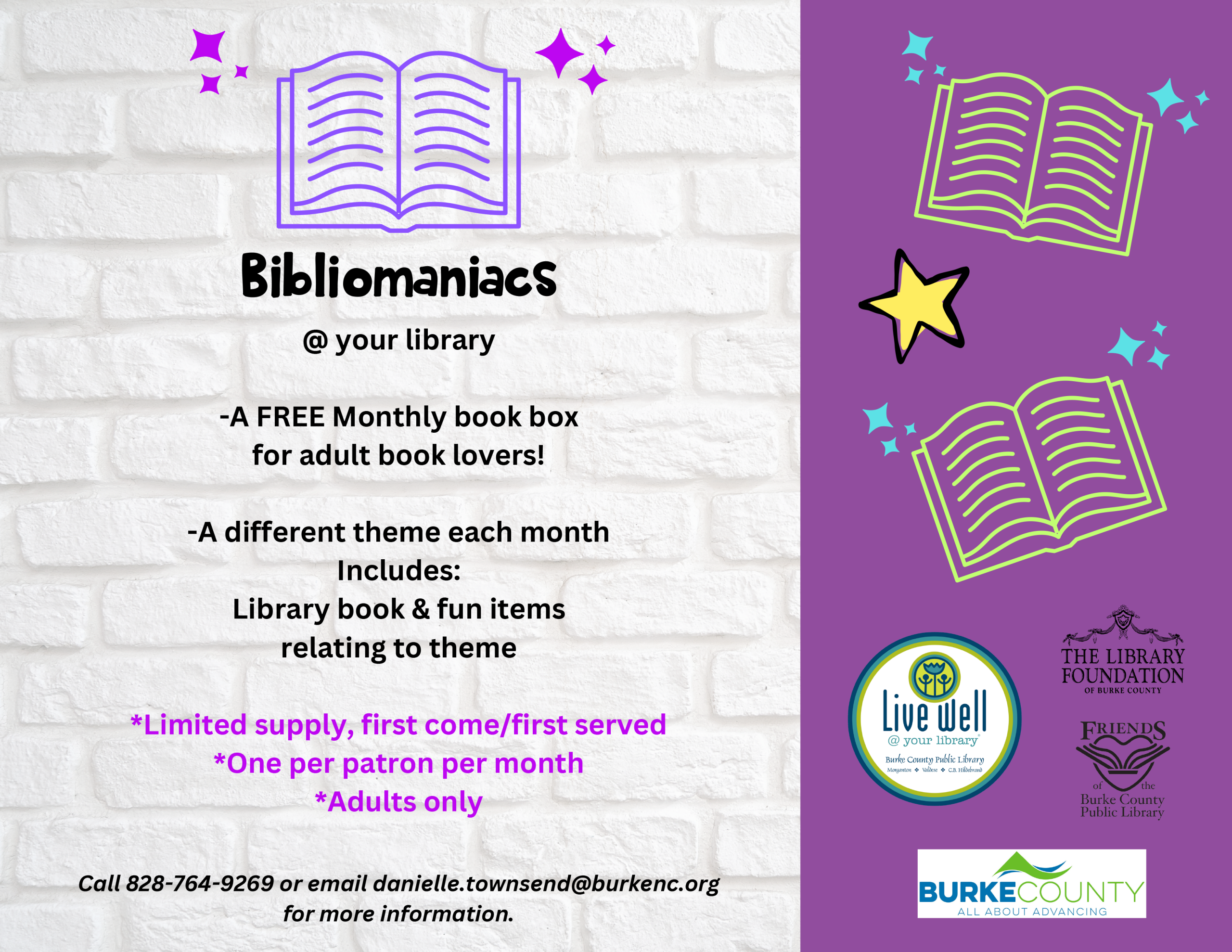 Bibliomaniacs @ your library -A FREE Monthly book box for adult book lovers! -A different theme each month Includes: Library book & fun items relating to theme *Limited supply, first come/first served *One per patron per month *Adults only Call 828-764-9269 or email danielle.townsend@burkenc.org for more information.