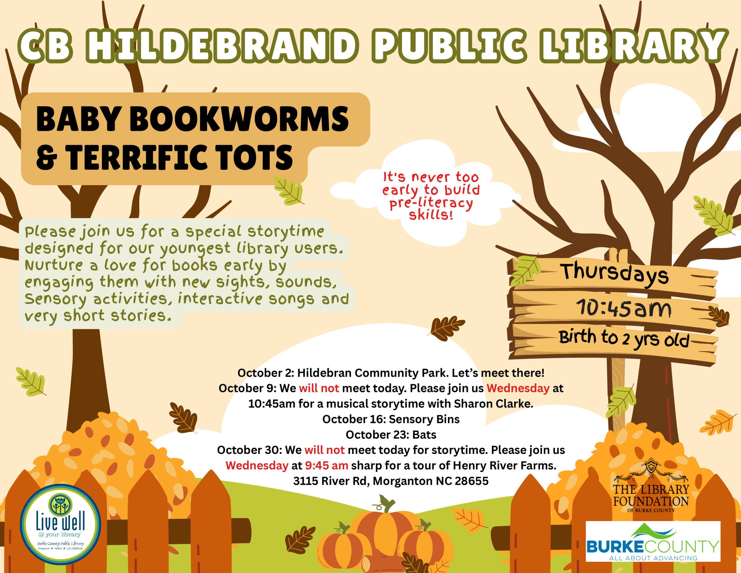 Please join us for a special storytime designed for our youngest library users. Nurture a love for books early by engaging them with new sights, sounds, Sensory activities, interactive songs and very short stories. BABY BOOKWORMS & TERRIFIC TOTS CB HI LDEBRAND PPUUBBLL IICC LL IIBBRRAARRYY Thursdays 10:45am Birth to 2 yrs old It's never too early to build pre-literacy skills! October 2: Hildebran Community Park. Let’s meet there! October 9: We will not meet today. Please join us Wednesday at 10:45am for a musical storytime with Sharon Clarke. October 16: Sensory Bins October 23: Bats October 30: We will not meet today for storytime. Please join us Wednesday at 9:45 am sharp for a tour of Henry River Farms. 3115 River Rd, Morganton NC 28655