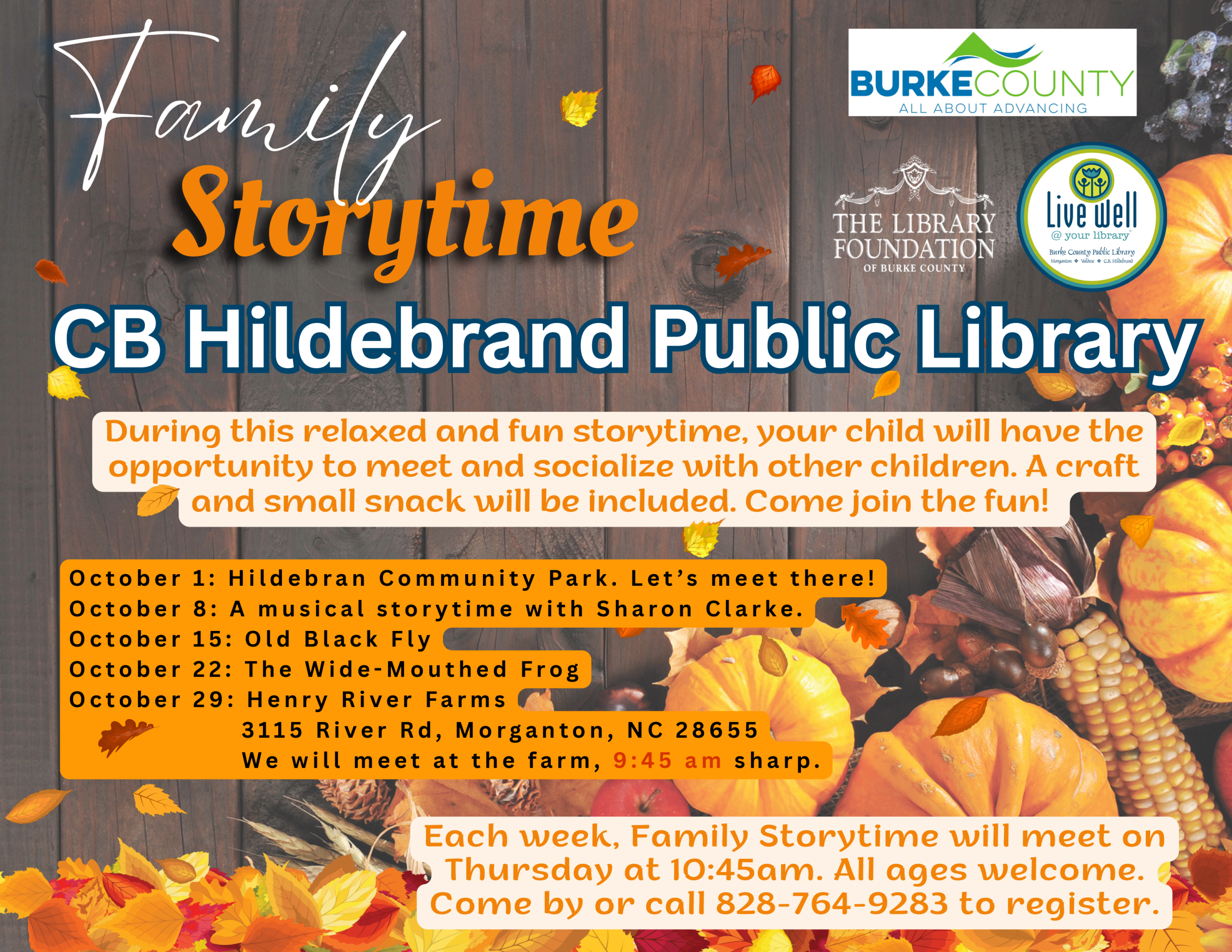 Storytime Family CB Hildebrand PPuubblliicc LLiibbrraarryy O c t o b e r 1 : H i l d e b r a n C o m m u n i t y P a r k . L e t ’ s m e e t t h e r e ! O c t o b e r 8 : A m u s i c a l s t o r y t i m e w i t h S h a r o n C l a r k e . O c t o b e r 1 5 : O l d B l a c k F l y O c t o b e r 2 2 : T h e W i d e - M o u t h e d F r o g O c t o b e r 2 9 : H e n r y R i v e r F a r m s 3 1 1 5 R i v e r R d , M o r g a n t o n , N C 2 8 6 5 5 W e w i l l m e e t a t t h e f a r m , 9 : 4 5 a m s h a r p . During this relaxed and fun storytime, your child will have the opportunity to meet and socialize with other children. A craft and small snack will be included. Come join the fun! Each week, Family Storytime will meet on Thursday at 10:45am. All ages welcome. Come by or call 828-764-9283 to register.