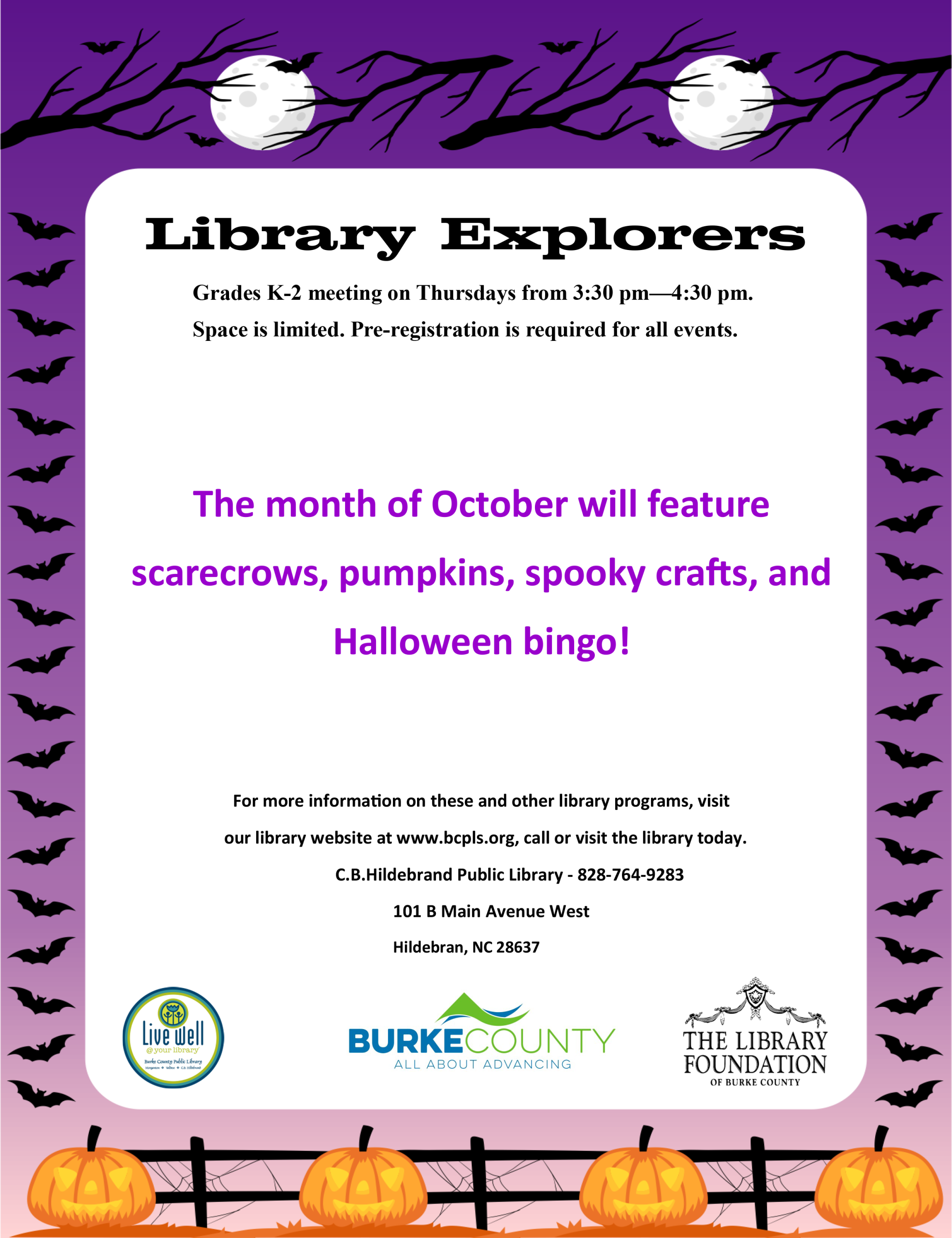 Library Explorers Grades K-2 meeting on Thursdays from 3:30 pm—4:30 pm. Space is limited. Pre-registration is required for all events. The month of October will feature scarecrows, pumpkins, spooky crafts, and Halloween bingo! For more information on these and other library programs, visit our library website at www.bcpls.org, call or visit the library today. C.B.Hildebrand Public Library - 828-764-9283 101 B Main Avenue West Hildebran, NC 28637