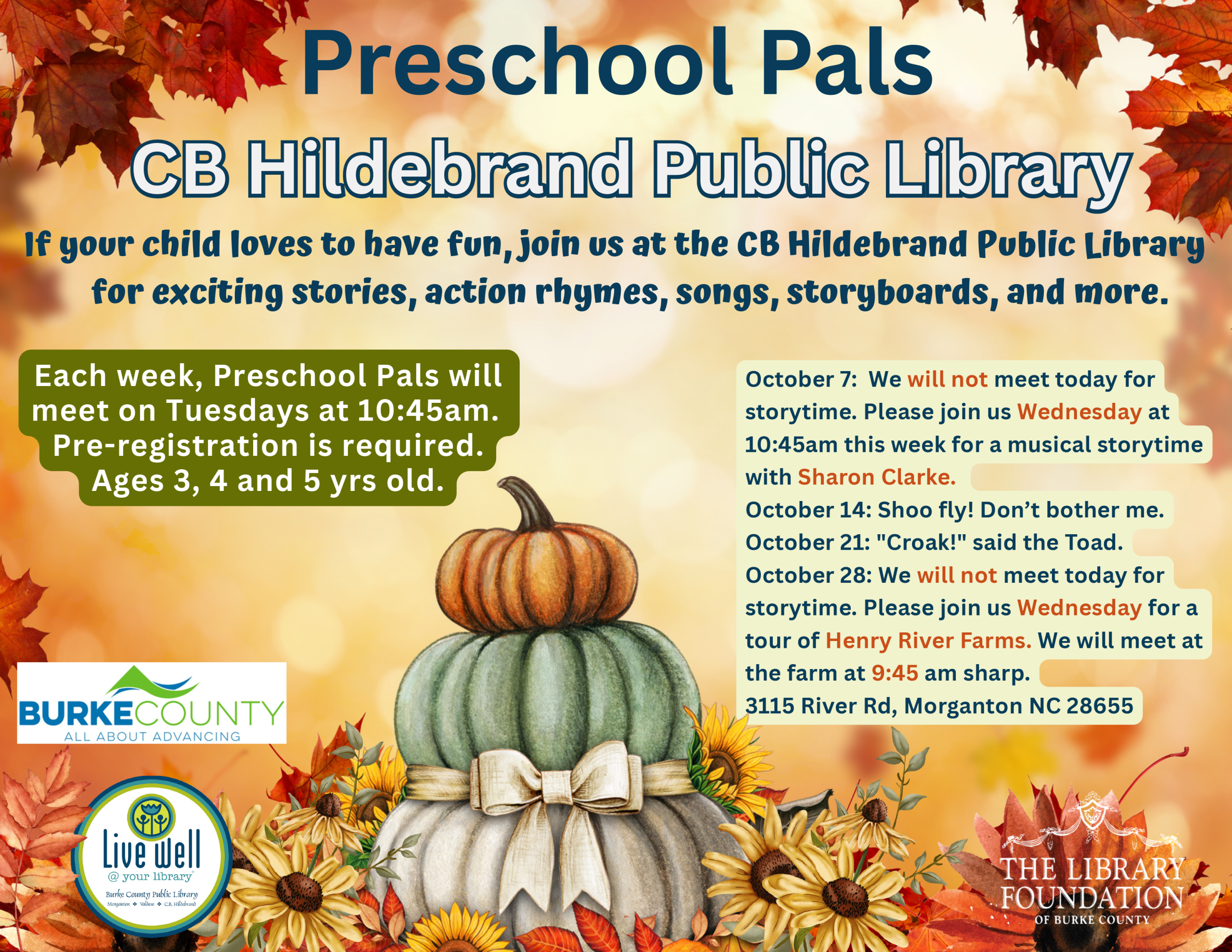October 7: We will not meet today for storytime. Please join us Wednesday at 10:45am this week for a musical storytime with Sharon Clarke. October 14: Shoo fly! Don’t bother me. October 21: "Croak!" said the Toad. October 28: We will not meet today for storytime. Please join us Wednesday for a tour of Henry River Farms. We will meet at the farm at 9:45 am sharp. 3115 River Rd, Morganton NC 28655 CB Hildebrand PPuubblliicc LLiibbrraarryy Preschool Pals If your child loves to have fun, join us at the CB Hildebrand Public Library for exciting stories, action rhymes, songs, storyboards, and more. Each week, Preschool Pals will meet on Tuesdays at 10:45am. Pre-registration is required. Ages 3, 4 and 5 yrs old.