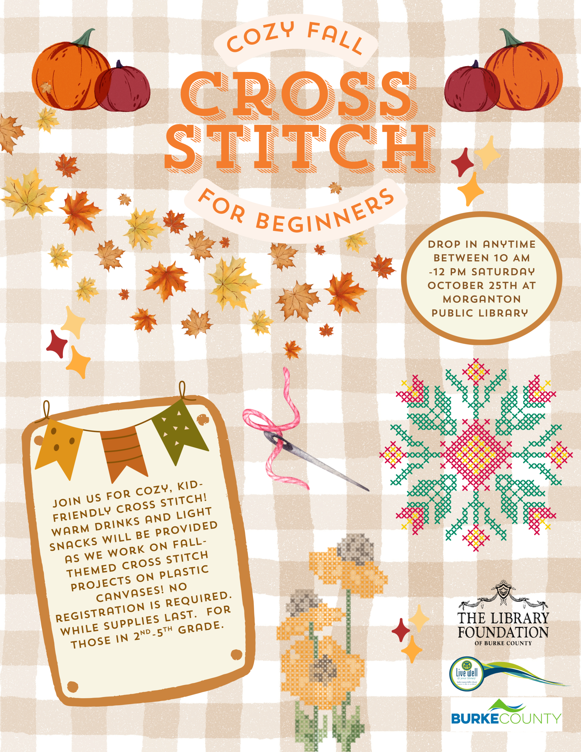 C o z y Fa l l Cross Stitch Fo r B e g i n n e r s Join us for cozy, kidfriendly cross stitch! Warm drinks and light snacks will be provided as we work on fallthemed cross stitch projects on plastic canvases! No registration is required. While supplies last. For those in 2 -5 grade. nd thDrop in anytime between 10 AM -12 PM Saturday October 25th AT Morganton Public Library