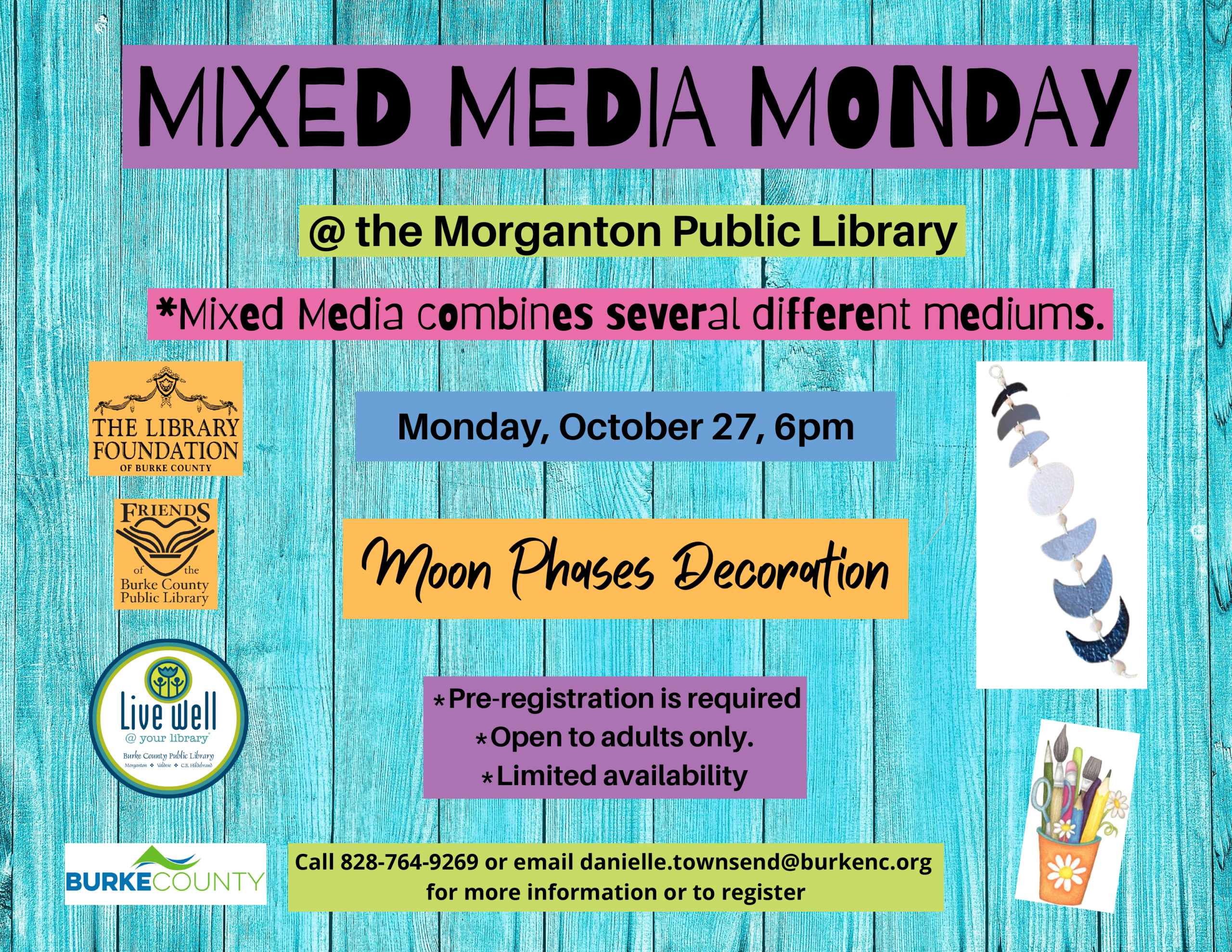 *Mixed Media combines several different mediums. Moon Phases Decoration Monday, October 27, 6pm MIXED MEDIA MONDAY @ the Morganton Public Library *Pre-registration is required *Open to adults only. *Limited availability Call 828-764-9269 or email danielle.townsend@burkenc.org for more information or to register