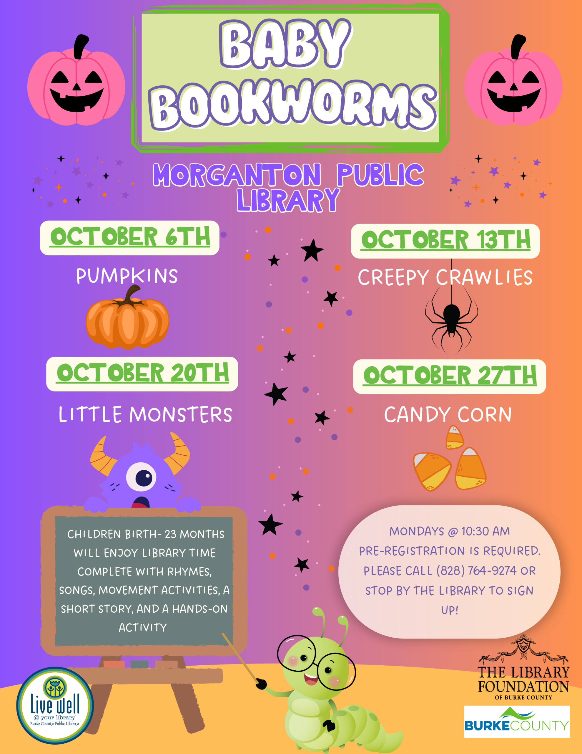 CHILDREN BIRTH- 23 MONTHS WILL ENJOY LIBRARY TIME COMPLETE WITH RHYMES, SONGS, MOVEMENT ACTIVITIES, A SHORT STORY, AND A HANDS-ON ACTIVITY MONDAYS @ 10:30 AM PRE-REGISTRATION IS REQUIRED. PLEASE CALL (828) 764-9274 OR STOP BY THE LIBRARY TO SIGN UP! BABY BOOKWORMS OCTOBER 27TH LITTLE MONSTERS CANDY CORN MORGANTON PUBLIC LIBRARY OCTOBER 6TH PUMPKINS OCTOBER 13TH OCTOBER 20TH CREEPY CRAWLIES