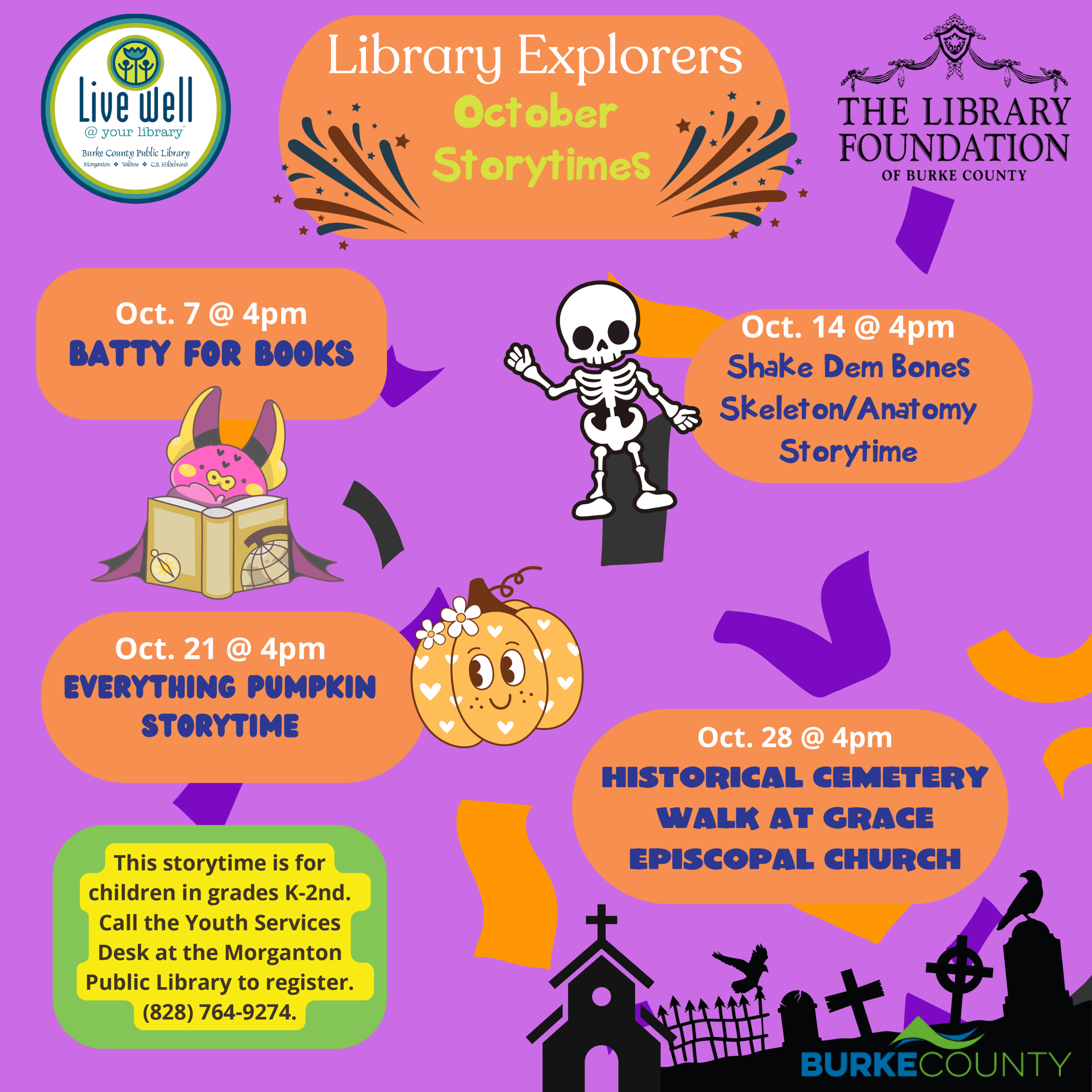 Library Explorers October Storytimes Oct. 28 @ 4pm HISTorical CemetEry walk at Grace Episcopal church Oct. 21 @ 4pm Everything Pumpkin Storytime Oct. 14 @ 4pm Shake Dem Bones Skeleton/Anatomy Storytime Oct. 7 @ 4pm Batty for Books This storytime is for children in grades K-2nd. Call the Youth Services Desk at the Morganton Public Library to register. (828) 764-9274.