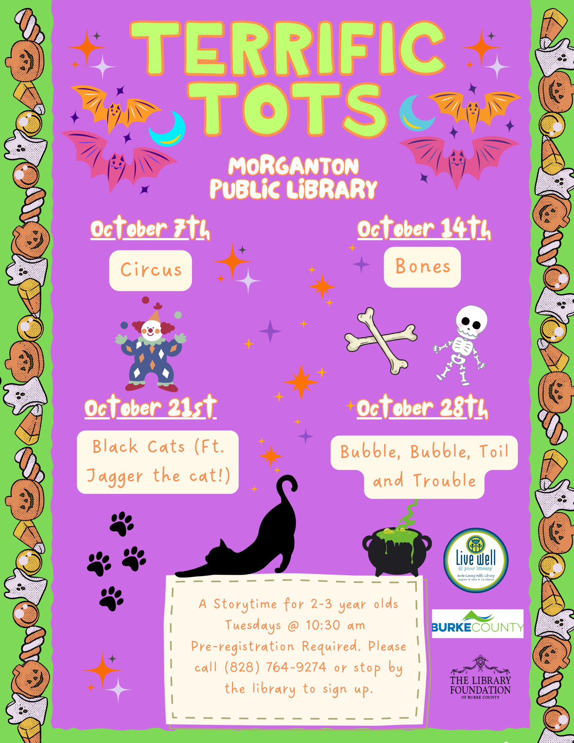 TERRIFIC TOTS OOccttoobbeerr 1144tthh Bones MORGANTON PUBLIC LIBRARY A Storytime for 2-3 year olds Tuesdays @ 10:30 am Pre-registration Required. Please call (828) 764-9274 or stop by the library to sign up. OOccttoobbeerr 77tthh Circus OOccttoobbeerr 2211sstt Black Cats (Ft. Jagger the cat!) OOccttoobbeerr 2288tthh Bubble, Bubble, Toil and Trouble