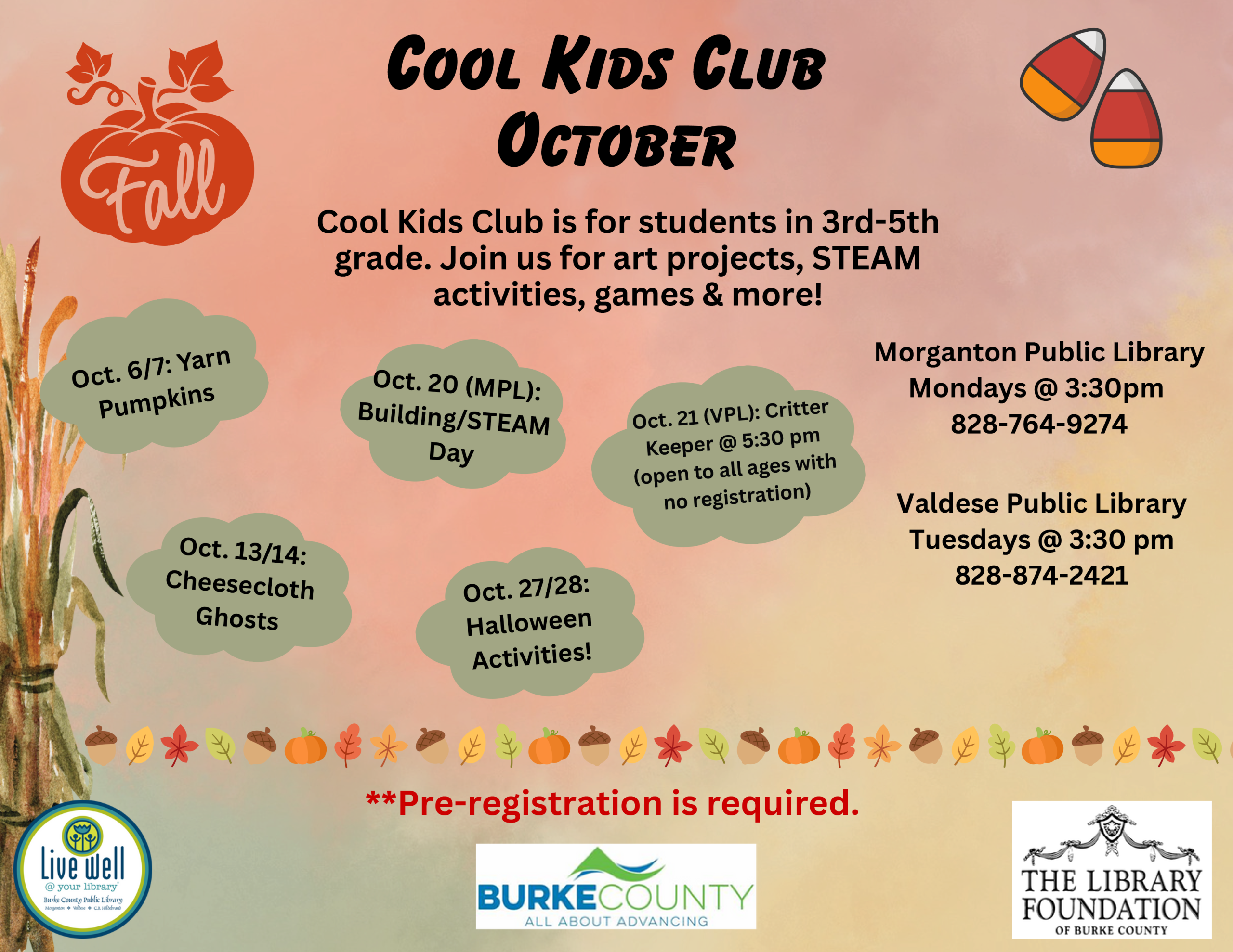 Morganton Public Library Mondays @ 3:30pm 828-764-9274 Valdese Public Library Tuesdays @ 3:30 pm 828-874-2421 Oct. 6/7: Yarn Pumpkins Oct. 13/14: Cheesecloth Ghosts Oct. 20 (MPL): Building/STEAM Day Oct. 21 (VPL): Critter Keeper @ 5:30 pm (open to all ages with no registration) Oct. 27/28: Halloween Activities! Cool Kids Club Cool Kids Club is for students in 3rd-5th grade. Join us for art projects, STEAM activities, games & more! **Pre-registration is required. October