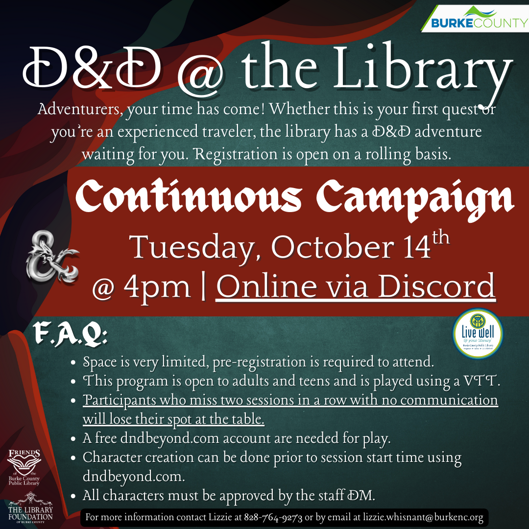Tuesday, October 14th @ 4pm | Online via Discord D&D @ the Library Adventurers, your time has come! Whether this is your first quest or you’re an experienced traveler, the library has a D&D adventure waiting for you. Registration is open on a rolling basis. Space is very limited, pre-registration is required to attend. This program is open to adults and teens and is played using a VTT. Participants who miss two sessions in a row with no communication will lose their spot at the table. A free dndbeyond.com account are needed for play. Character creation can be done prior to session start time using dndbeyond.com. All characters must be approved by the staff DM. For more information contact Lizzie at 828-764-9273 or by email at lizzie.whisnant@burkenc.org F.A.Q: Continuous Campaign