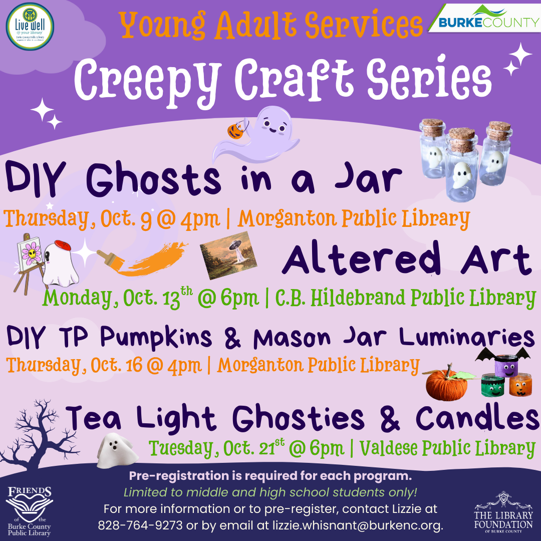 Creepy Craft Series DIY Ghosts in a Jar Thursday, Oct. 9 @ 4pm | Morganton Public Library Altered Art Monday, Oct. 13 @ 6pm | C.B. Hildebrand th Public Library DIY TP Pumpkins & Mason Jar Luminaries Thursday, Oct. 16 @ 4pm | Morganton Public Library Tea Light Ghosties & Candles Tuesday, Oct. 21st @ 6pm | Valdese Public Library Pre-registration is required for each program. Limited to middle and high school students only! For more information or to pre-register, contact Lizzie at 828-764-9273 or by email at lizzie.whisnant@burkenc.org. Young Adult Services