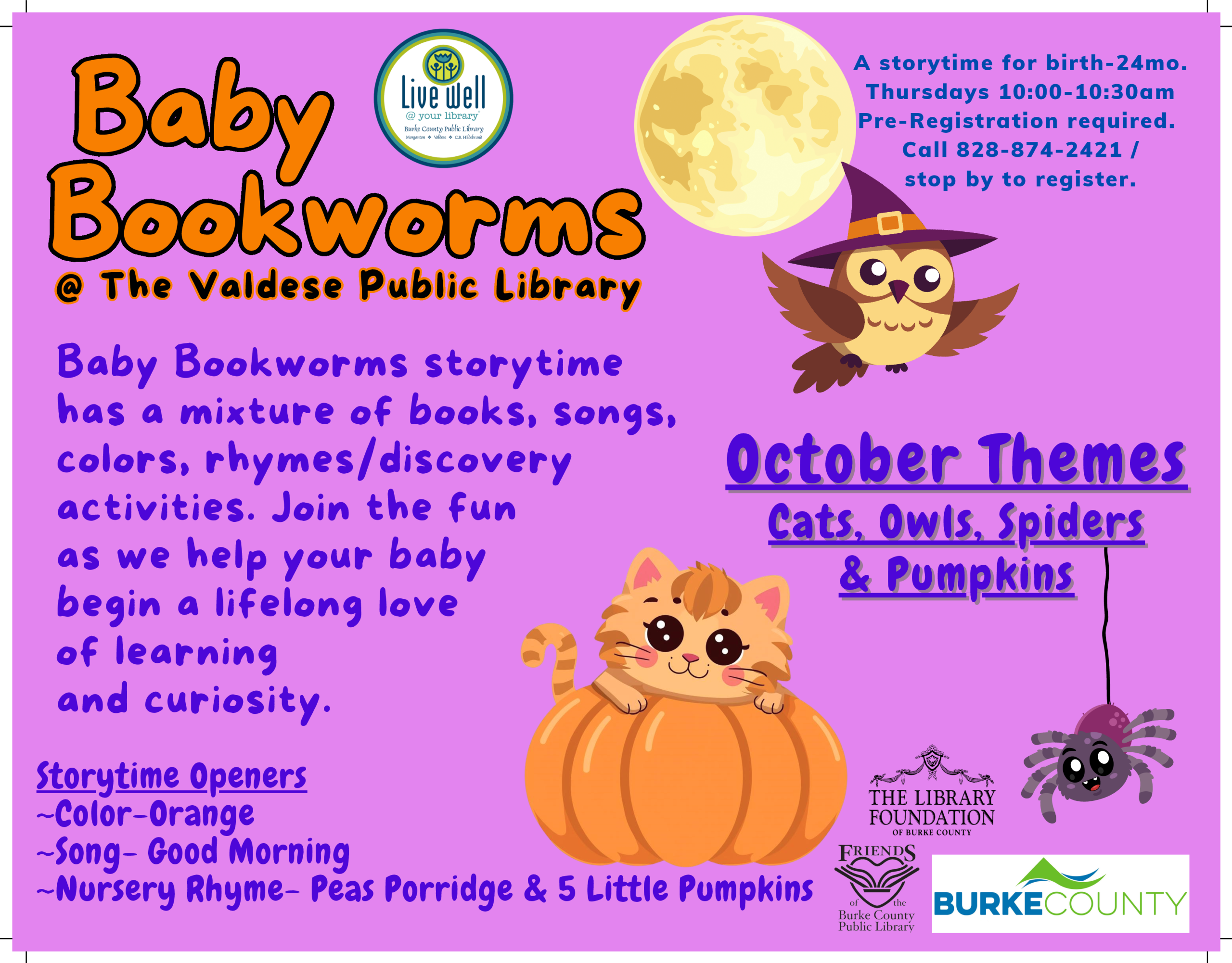 W0?GGJ~ @ The VAidese Public LibrAry 8Aby Bookworms storytime htas A ,n;,cture of books, s0119s, colors, rhymes/discovery tact;v;t;es. Jo;n the fun AS we help your btaby be9;n A l;f elon9 love of letarn;n9 tand cur;os;ty. storytime for birth-24mo. Thursdays 10:00-10:30am Pre-Registration required. Call 828-874-2421 / stop by to register. October Themes eats, OwlS, Seiders & Pumekins Storytime OP-eners r~HE 11BRARY -Color-Orange FoY~R1If PN -Song- Good Morning F~s ..------.------, -Nursery Rhyme- Peas Po rr1. d ge & S L1·t t•,e Pu mp k.i ns ~ta? r~~ "~'Y BURKECOUNTY Public Library 1....------------i