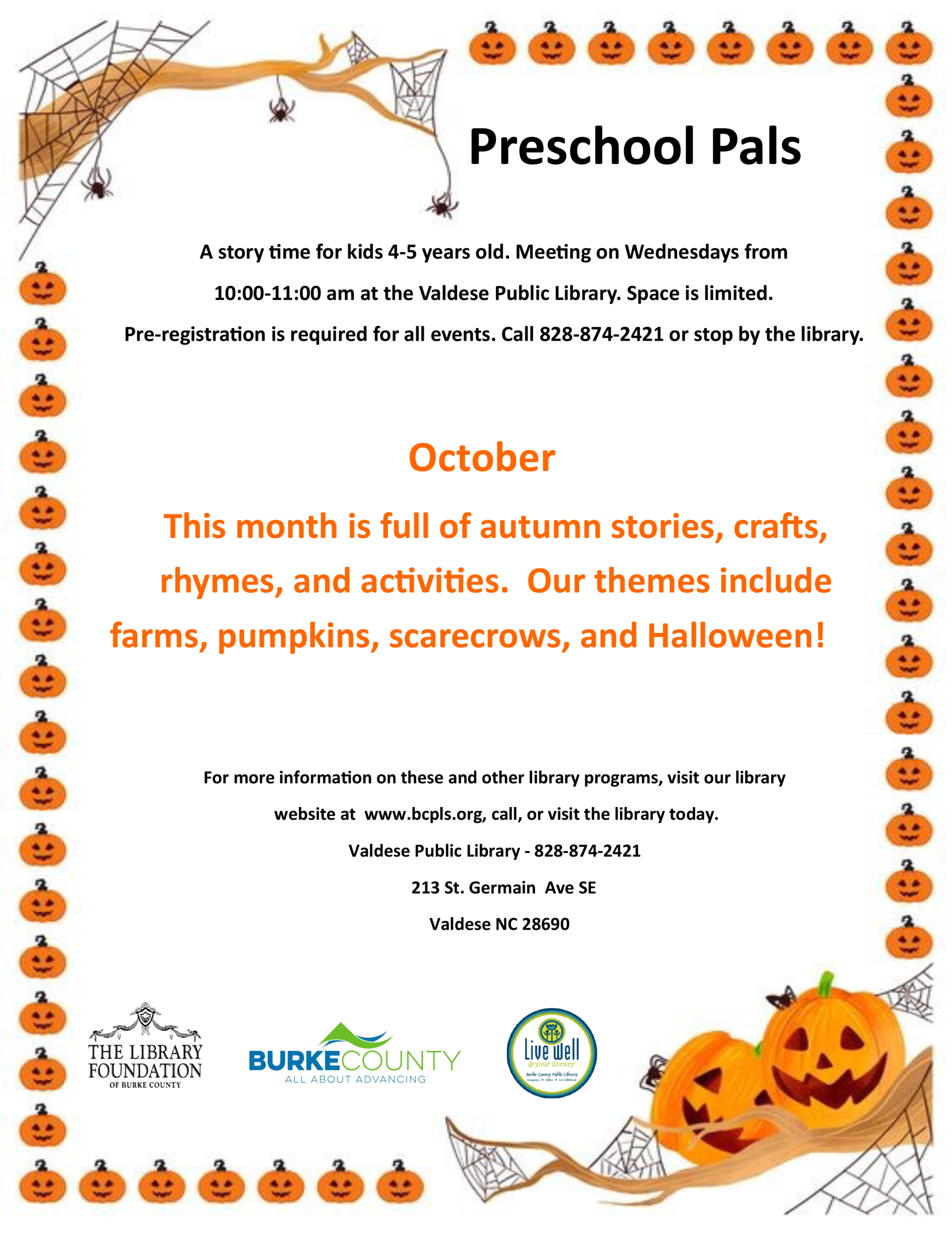 Preschool Pals A story time for kids 4-5 years old. Meeting on Wednesdays from 10:00-11:00 am at the Valdese Public Library. Space is limited. Pre-registration is required for all events. Call 828-874-2421 or stop by the library. October This month is full of autumn stories, crafts, rhymes, and activities. Our themes include farms, pumpkins, scarecrows, and Halloween! For more information on these and other library programs, visit our library website at www.bcpls.org, call, or visit the library today. Valdese Public Library - 828-874-2421 213 St. Germain Ave SE Valdese NC 28690