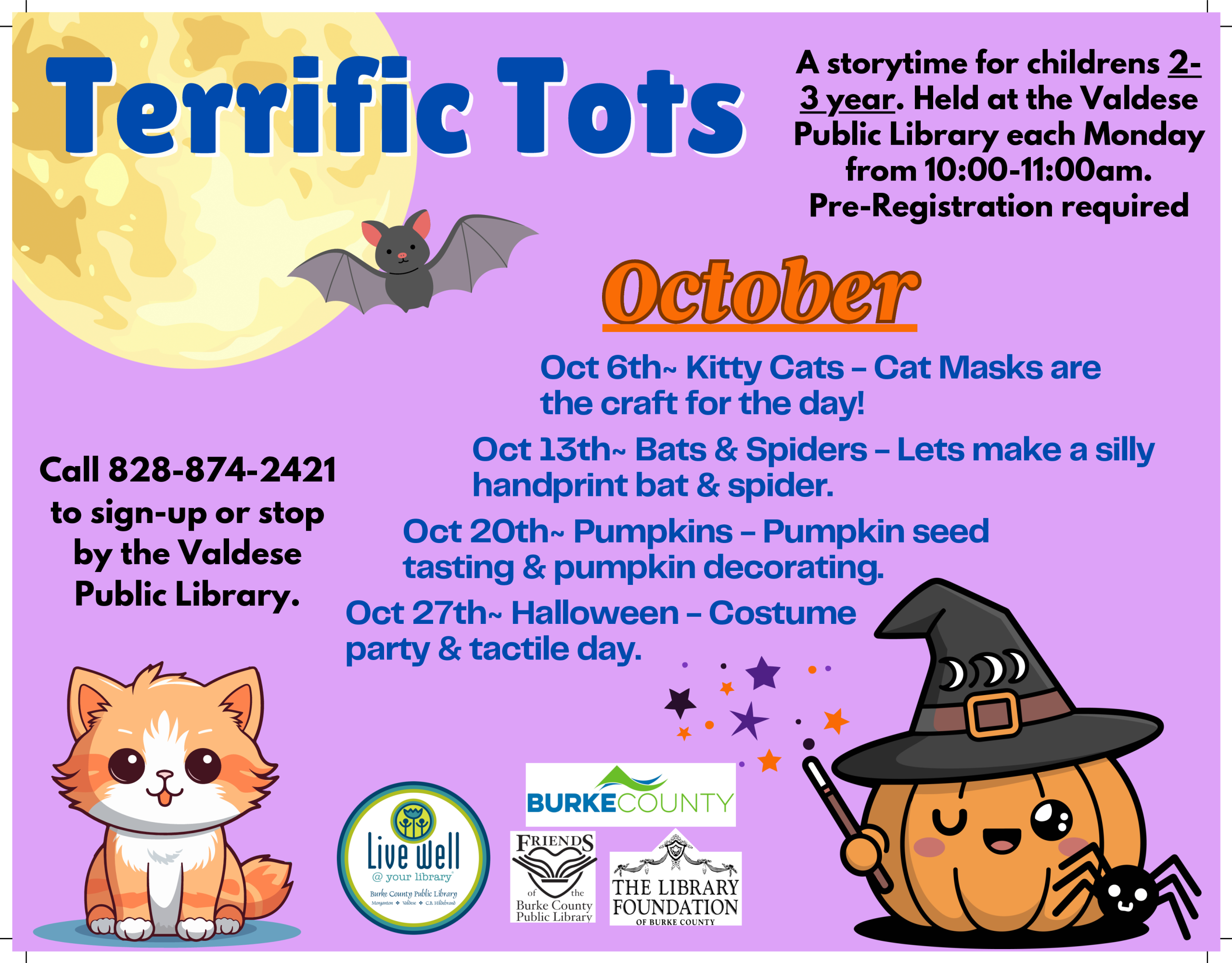 ■ r11 Call 828-874-2421 to sign-up or stop by the Valdese Public Library. GIi A storytime for childrens 2- ~Y-ear. Held at the Valdese Public Library each Monday from 10:00-11:00am. Pre-Registration required Oct 6th~ Kitty Cats - Cat Masks are the craft for the day! Oct 13th~ Bats & Spiders - Lets make a silly handprint bat & spider. Oct 20th~ Pumpkins - Pumpkin seed tasting & pumpkin decorating. Oct 27th~ Halloween - Costume party & tactile day. . . * .. •• * .• * .----------,. ~-==-~ BURKECOUNTY FRIENDS ~ -" , ~ " ~ <. ~~ ~ , ' ~ THE LIBRARY Burke County FOUNDATION Public L1brar OF BURKE couNTY