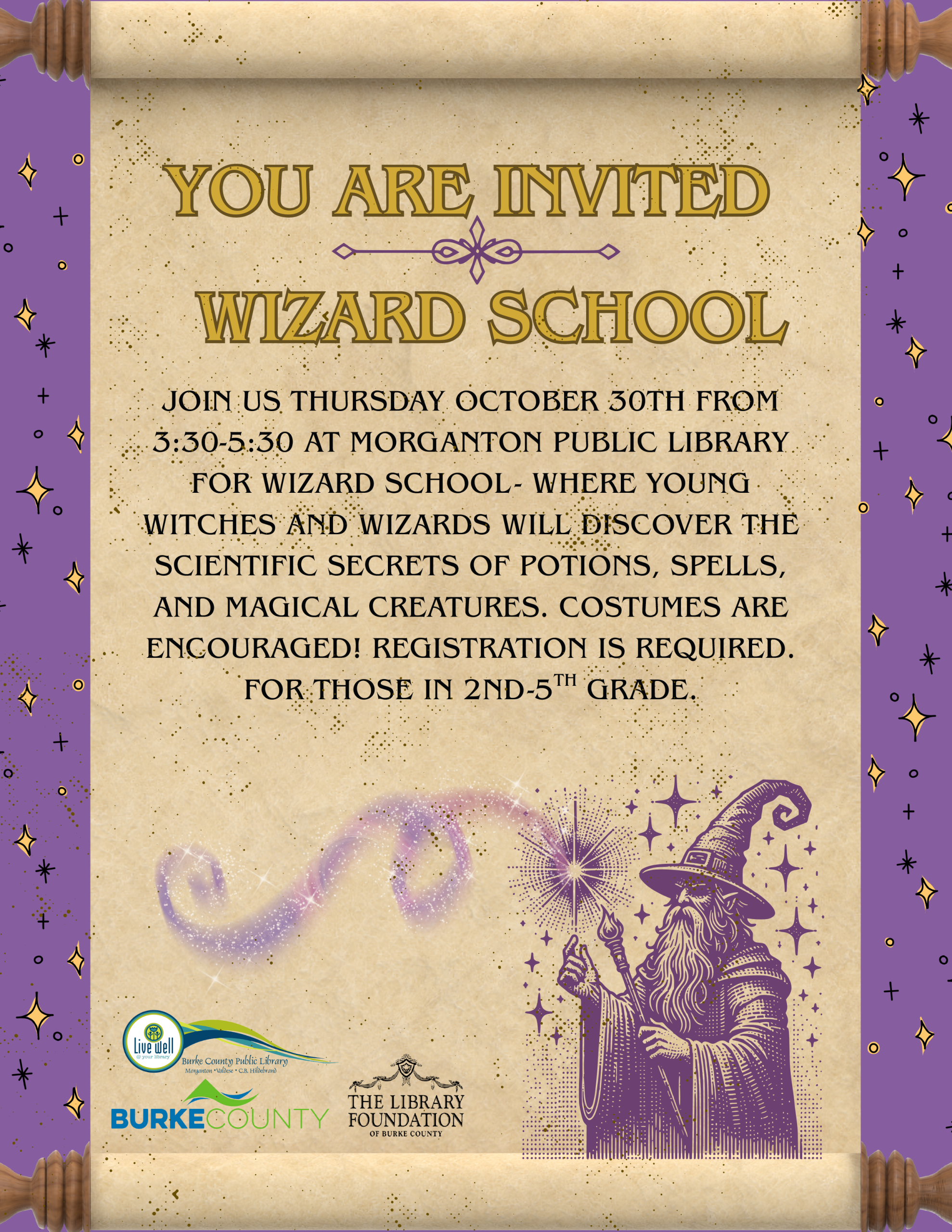 JOIN US THURSDAY OCTOBER 30TH FROM 3:30-5:30 AT MORGANTON PUBLIC LIBRARY FOR WIZARD SCHOOL - WHERE YOUNG WITCHES AND WIZARDS WILL DISCOVER THE SCIENTIFIC SECRETS OF POTIONS, SPELLS, AND MAGICAL CREATURES. COSTUMES ARE ENCOURAGED! REGISTRATION IS REQUIRED. FOR THOSE IN 2ND-5TH GRADE. YOU ARE INVITED WIZARD SCHOOL