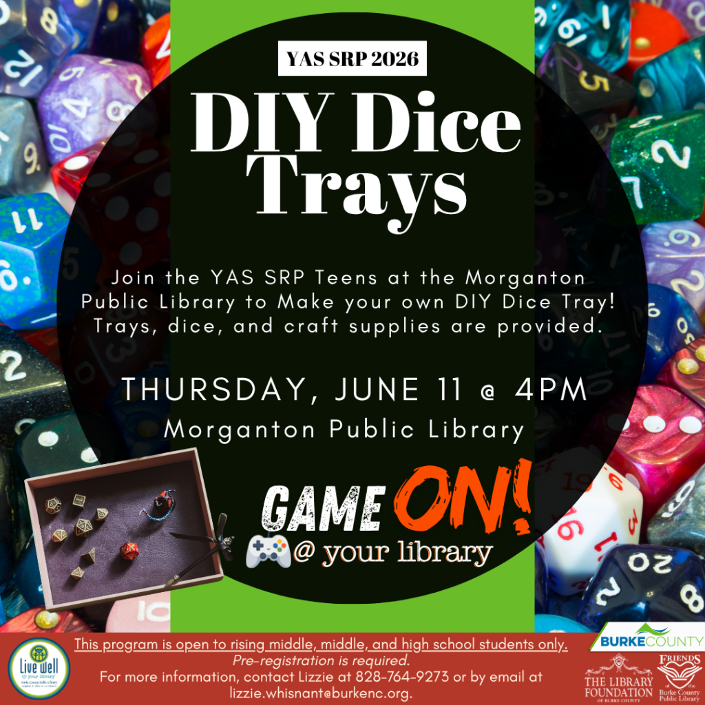 Poster for a DIY Dice Trays event at Morganton Public Library with colorful dice background, scheduled for June 11 at 4 PM. Transcribed Text: YAS SRP 2026 DIY Dice Trays Join the YAS SRP Teens at the Morganton Public Library to make your own DIY Dice Tray! Trays, dice, and craft supplies are provided. THURSDAY, JUNE 11 @ 4 PM Morganton Public Library GAME ON! @ your library This program is open to rising middle, middle, and high school students only. Pre-registration is required. For more information, contact Lizzie at 828-764-9273 or by email at lizzie.whisnant@burkenc.org.