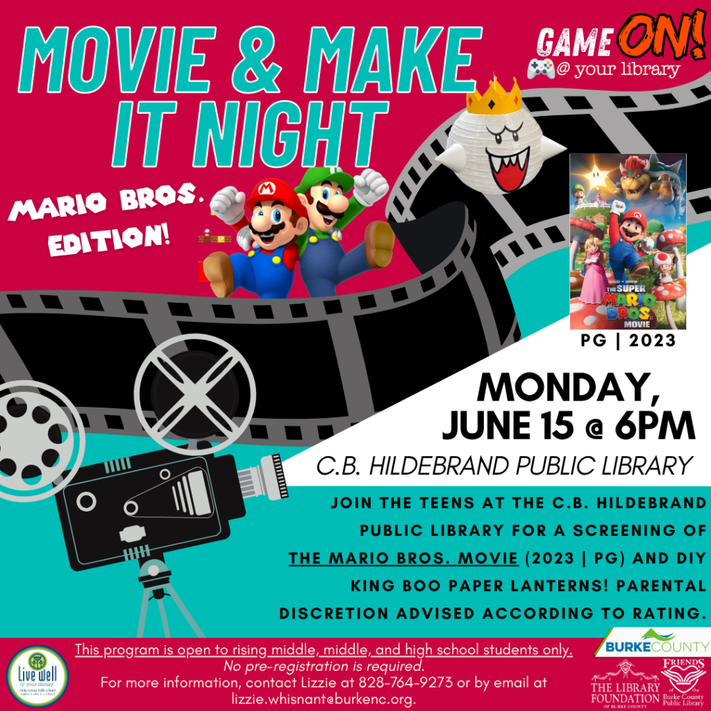 Advertisement for "Movie & Make It Night: Mario Bros. Edition" at C.B. Hildebrand Public Library, featuring a movie screening and craft activity. Transcribed Text: MOVIE & MAKE IT NIGHT MARIO BROS. EDITION! PG | 2023 MONDAY, JUNE 15 @ 6PM C.B. HILDEBRAND PUBLIC LIBRARY JOIN THE TEENS AT THE C.B. HILDEBRAND PUBLIC LIBRARY FOR A SCREENING OF THE MARIO BROS. MOVIE (2023 | PG) AND DIY KING BOO PAPER LANTERNS! PARENTAL DISCRETION ADVISED ACCORDING TO RATING. This program is open to rising middle, middle, and high school students only. No pre-registration is required. For more information, contact Lizzie at 828-764-9273 or email at lizzie.whisnant@burkenc.org. BURKE COUNTY THE LIBRARY FOUNDATION BURKE COUNTY
