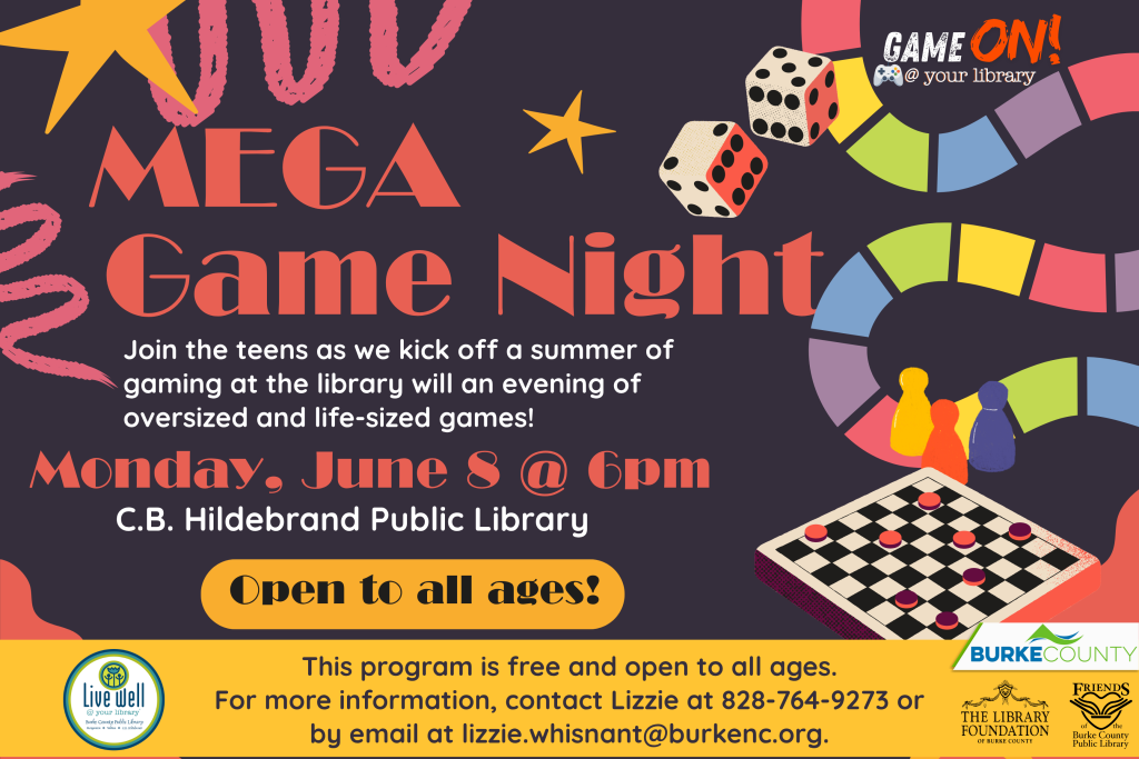 Poster for "Mega Game Night" at C.B. Hildebrand Public Library, featuring colorful gaming motifs and event details. Transcribed Text: GAME ON! @ your library MEGA Game Night Join the teens as we kick off a summer of gaming at the library will an evening of oversized and life-sized games! Monday, June 8 @ 6pm C.B. Hildebrand Public Library Open to all ages! This program is free and open to all ages. For more information, contact Lizzie at 828-764-9273 or by email at lizzie.whisnant@burkenc.org.