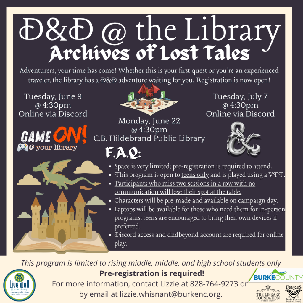Event poster for "D&D @ the Library: Archives of Lost Tales" with dates, FAQs, and registration details for a D&D adventure. Features a dragon and castle graphic. Transcribed Text: D&D @ the Library Archives of Lost Tales Adventurers, your time has come! Whether this is your first quest or you’re an experienced traveler, the library has a D&D adventure waiting for you. Registration is now open! Tuesday, June 9 @ 4:30pm Online via Discord Monday, June 22 @ 4:30pm C.B. Hildebrand Public Library Tuesday, July 7 @ 4:30pm Online via Discord GAME ON! @ your library F.A.Q: Space is very limited; pre-registration is required to attend. This program is open to teens only and is played using a VTT. Participants who miss two sessions in a row with no communication will lose their spot at the table. Characters will be pre-made and available on campaign day. Laptops will be available for those who need them for in-person programs; teens are encouraged to bring their own devices if preferred. Discord access and dndbeyond account are required for online play. This program is limited to rising middle, middle, and high school students only Pre-registration is required! For more information, contact Lizzie at 828-764-9273 or by email at lizzie.whisnant@burkenc.org. Logos: Live Well Burke County, Burke County Friends for Public Library, The Library Foundation of Burke County.