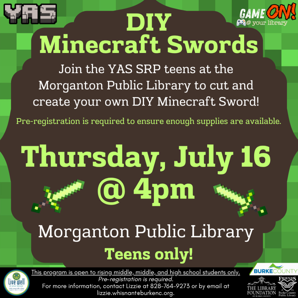 Promotional poster for a DIY Minecraft Swords event at Morganton Public Library on July 16 at 4pm. Transcribed Text: YAS GAME ON! @ your library DIY Minecraft Swords Join the YAS SRP teens at the Morganton Public Library to cut and create your own DIY Minecraft Sword! Pre-registration is required to ensure enough supplies are available. Thursday, July 16 @ 4pm Morganton Public Library Teens only! This program is open to rising middle, middle, and high school students only. Pre-registration is required. For more information, contact Lizzie at 828-764-9273 or by email at lizzie.whisnant@burkenc.org. Live Well Burke County THE LIBRARY FOUNDATION of BURKE COUNTY FRIENDS of the BURKE COUNTY PUBLIC LIBRARY