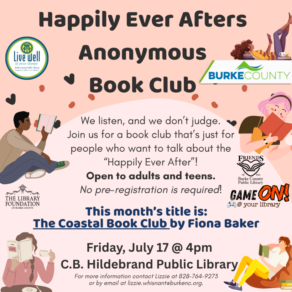 Flyer for "Happily Ever Afters Anonymous Book Club" at Burke County Public Library. Transcribed Text: Happily Ever Afters Anonymous Book Club. We listen, and we don’t judge. Join us for a book club that’s just for people who want to talk about the “Happily Ever After”! Open to adults and teens. No pre-registration is required! This month's title is: The Coastal Book Club by Fiona Baker. Friday, July 17 @ 4pm C.B. Hildebrand Public Library. For more information contact Lizzie at 828-764-9273 or by email at lizzie.whisnant@burkenc.org.