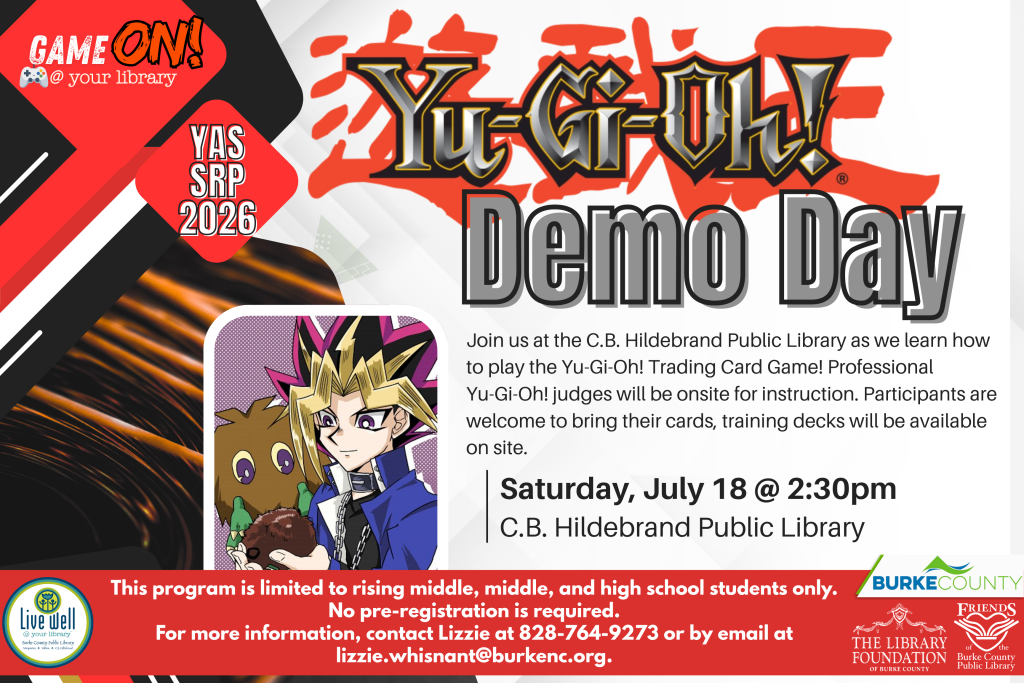 Flyer for "Yu-Gi-Oh! Demo Day" event at C.B. Hildebrand Public Library on July 18 at 2:30 PM. Transcribed Text: GAME ON! @ your library YAS SRP 2026 Yu-Gi-Oh! Demo Day Join us at the C.B. Hildebrand Public Library as we learn how to play the Yu-Gi-Oh! Trading Card Game! Professional Yu-Gi-Oh! judges will be onsite for instruction. Participants are welcome to bring their cards, training decks will be available on site. Saturday, July 18 @ 2:30pm C.B. Hildebrand Public Library This program is limited to rising middle, middle, and high school students only. No pre-registration is required. For more information, contact Lizzie at 828-764-9273 or by email at lizzie.whisnant@burkenc.org.