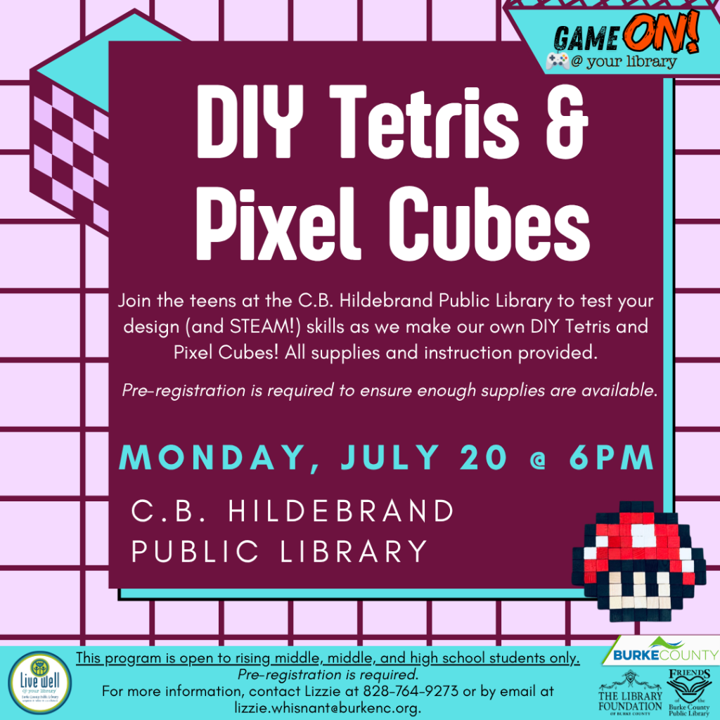 Flyer for DIY Tetris and Pixel Cubes event at C.B. Hildebrand Public Library on Monday, July 20 at 6 PM. Transcribed Text: GAME ON! @ your library DIY Tetris & Pixel Cubes Join the teens at the C.B. Hildebrand Public Library to test your design (and STEAM!) skills as we make our own DIY Tetris and Pixel Cubes! All supplies and instruction provided. Pre-registration is required to ensure enough supplies are available. MONDAY, JULY 20 @ 6PM C.B. HILDEBRAND PUBLIC LIBRARY This program is open to rising middle, middle, and high school students only. Pre-registration is required. For more information, contact Lizzie at 828-764-9273 or by email at lizzie.whisnant@burkenc.org.
