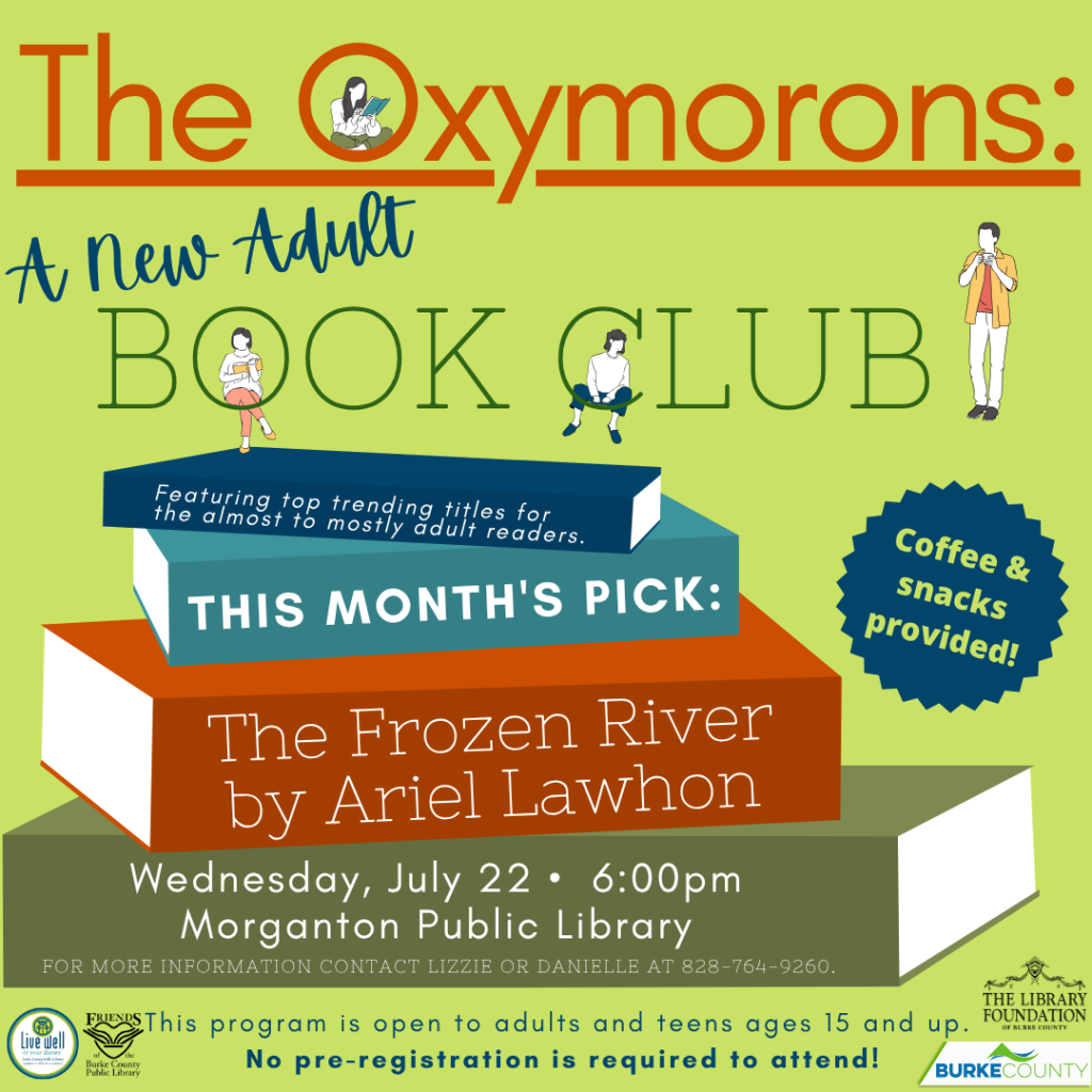 Promotional poster for "The Oxymorons: A New Adult Book Club" with event details and book pick "The Frozen River by Ariel Lawhon." Transcribed Text: The Oxymorons: A New Adult BOOK CLUB Featuring top trending titles for the almost to mostly adult readers. THIS MONTH'S PICK: The Frozen River by Ariel Lawhon Wednesday, July 22 • 6:00pm Morganton Public Library FOR MORE INFORMATION CONTACT LIZZIE OR DANIELLE AT 828-764-9260. This program is open to adults and teens ages 15 and up. No pre-registration is required to attend!
