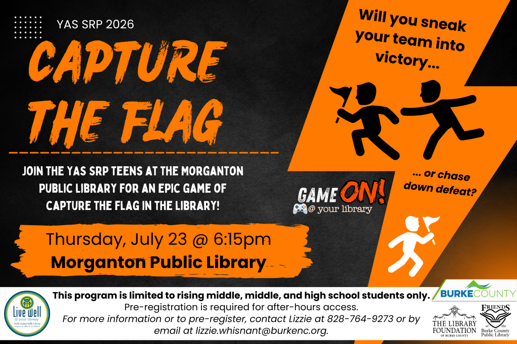 Capture the Flag event poster at Morganton Public Library on July 23, highlighting teen participation and sponsor logos. Transcribed Text: YAS SRP 2026 CAPTURE THE FLAG Join the YAS SRP teens at the Morganton Public Library for an epic game of capture the flag in the library! Thursday, July 23 @ 6:15pm Morganton Public Library Will you sneak your team into victory... or chase down defeat? Game ON! @ your library This program is limited to rising middle, middle, and high school students only. Pre-registration is required for after-hours access. For more information or to pre-register, contact Lizzie at 828-764-9273 or by email at lizzie.whisnant@burkenc.org.