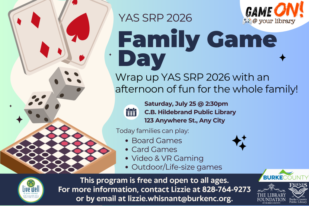 Poster announcing "Family Game Day" at the C.B. Hildebrand Public Library with details on games and contact info. Transcribed Text: YAS SRP 2026 Family Game Day Wrap up YAS SRP 2026 with an afternoon of fun for the whole family! Saturday, July 25 @ 2:30pm C.B. Hildebrand Public Library 123 Anywhere St., Any City Today families can play: Board Games Card Games Video & VR Gaming Outdoor/Life-size games GAME ON! @ your library This program is free and open to all ages. For more information, contact Lizzie at 828-764-9273 or by email at lizzie.whisnant@burkenc.org. Live well @ your library Game On! @ your library Burke County The Library Foundation of Burke County Friends of the Burke County Public Library