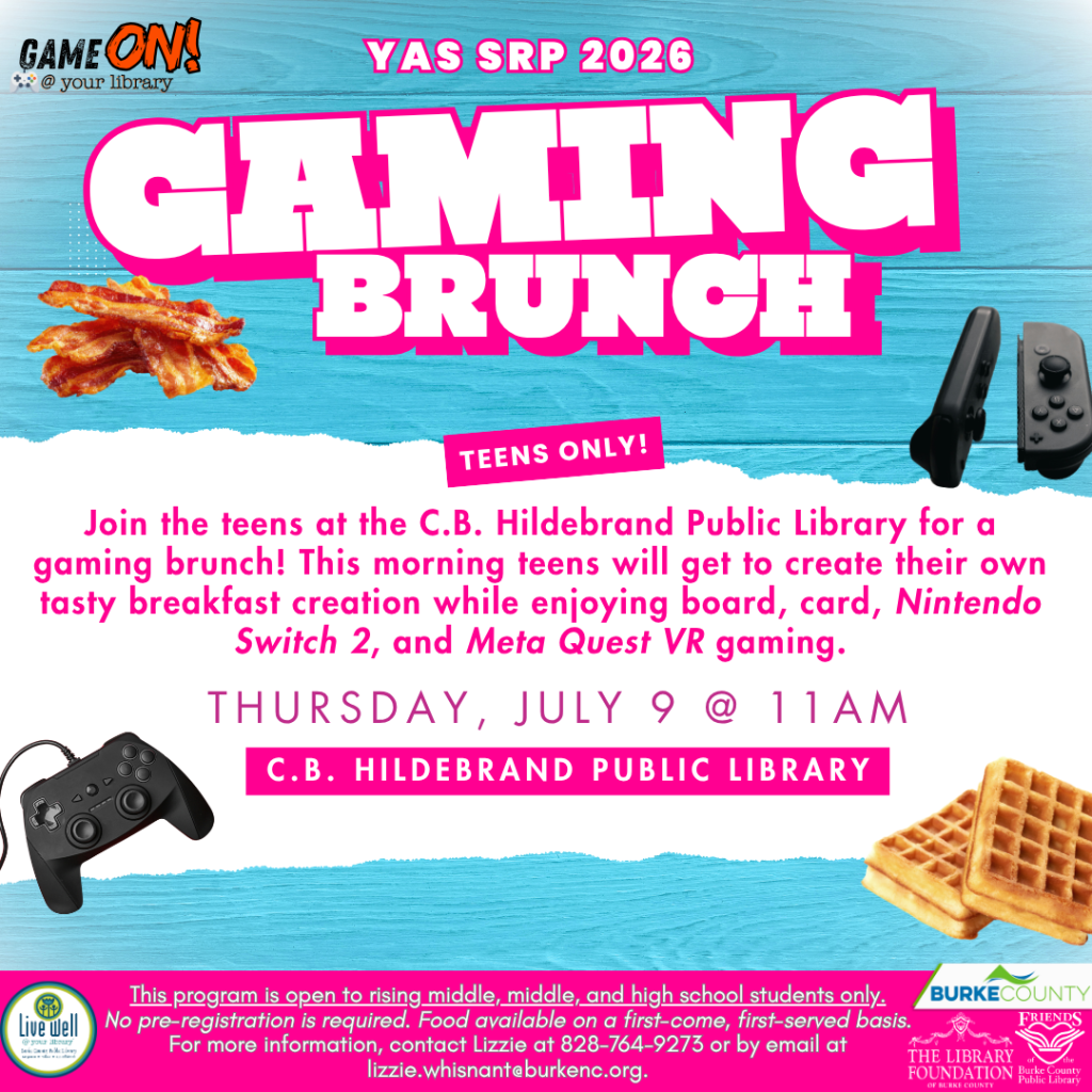 Flyer for a "Gaming Brunch" at C.B. Hildebrand Public Library on July 9 at 11 AM, featuring gaming activities for teens and breakfast. Transcribed Text: GAME ON! @ your library YAS SRP 2026 GAMING BRUNCH TEENS ONLY! Join the teens at the C.B. Hildebrand Public Library for a gaming brunch! This morning teens will get to create their own tasty breakfast creation while enjoying board, card, Nintendo Switch 2, and Meta Quest VR gaming. THURSDAY, JULY 9 @ 11 AM C.B. HILDEBRAND PUBLIC LIBRARY This program is open to rising middle, middle, and high school students only. No pre-registration is required. Food available on a first-come, first-served basis. For more information, contact Lizzie at 828-764-9273 or by email at lizzie.whisnant@burkenc.org.