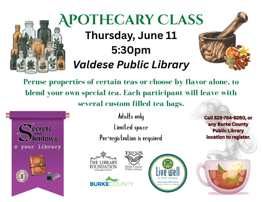 Flyer for an Apothecary Class at the Valdese Public Library with illustrations of apothecary bottles, a mortar and pestle, spices, a purple banner, and a steaming tea cup. Transcribed Text: APOTHECARY CLASS Thursday, June 11 5:30pm Valdese Public Library Peruse properties of certain teas or choose by flavor alone, to blend your own special tea. Each participant will leave with several custom filled tea bags. Adults only Limited space Pre-registration is required Call 828-764-9260, or any Burke County Public Library location to register. Secrets and Shadows @ your library THE LIBRARY FOUNDATION OF BURKE COUNTY FRIENDS of the Burke County Public Library BURKE COUNTY Live Well @ your library Burke County Public Library