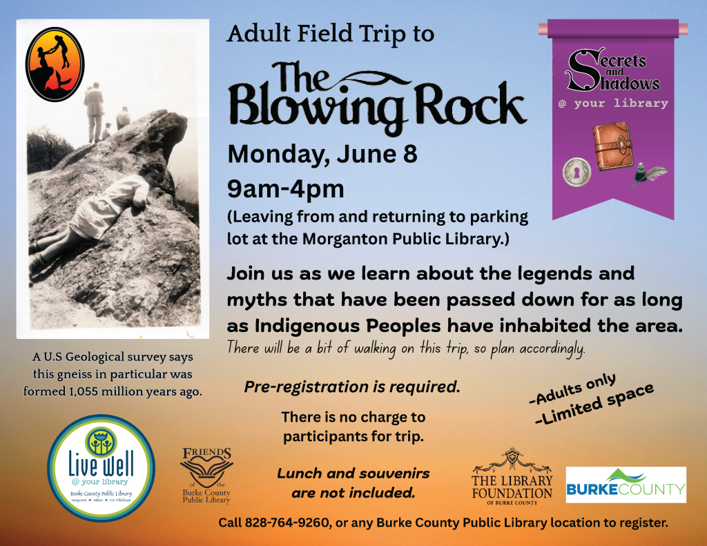 Flyer for an Adult Field Trip to The Blowing Rock with event details. Transcribed Text: Adult Field Trip to The Blowing Rock Monday, June 8 9am-4pm (Leaving from and returning to parking lot at the Morganton Public Library.) Join us as we learn about the legends and myths that have been passed down for as long as Indigenous Peoples have inhabited the area. There will be a bit of walking on this trip, so plan accordingly. Pre-registration is required. There is no charge to participants for trip. -Lunch and souvenirs are not included. -Adults only -Limited space Call 828-764-9260, or any Burke County Public Library location to register. A U.S Geological survey says this gneiss in particular was formed 1,055 million years ago. Live well @ your library Burke County Public Library Programs & Services @ BCPL (White on C. Whitaker) Friends of the Burke County Public Library The Library Foundation of Burke County Burke County