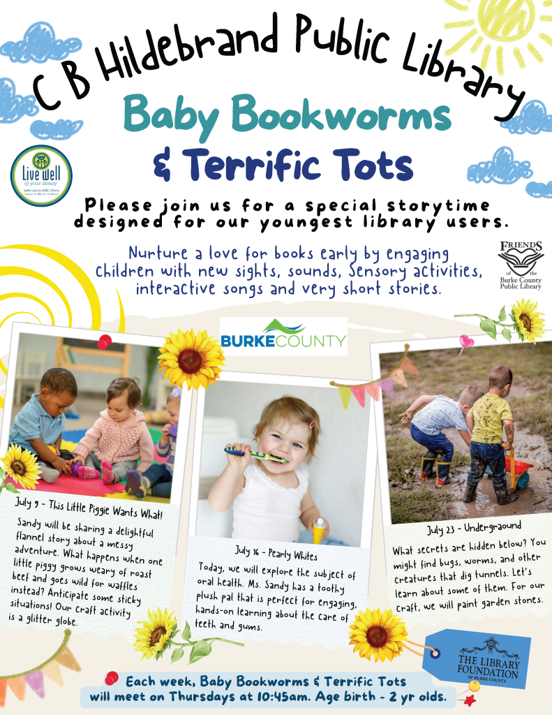 Advertisement for Baby Bookworms & Terrific Tots program at C.B. Hildebrand Public Library with activities for children. Transcribed Text: C B Hildebrand Public Library Baby Bookworms & Terrific Tots Please join us for a special storytime designed for our youngest library users. Nurture a love for books early by engaging children with new sights, sounds, sensory activities, interactive songs and very short stories. Friends of the Burke County Public Library BURKE COUNTY July 9 - This Little Piggie Wants What! Sandy will be sharing a delightful flannel story about a messy adventure. What happens when one little piggy grows weary of roast beef and goes wild for waffles instead? Anticipate some sticky situations! Our craft activity is a glitter globe. July 16 - Pearly Whites Today, we will explore the subject of oral health. Ms. Sandy has a toothy plush pal that is perfect for engaging, hands-on learning about the care of teeth and gums. July 23 - Underground What secrets are hidden below? You might find bugs, worms, and other creatures that dig tunnels. Let’s learn about some of them. For our craft, we will paint garden stones. Each week, Baby Bookworms & Terrific Tots will meet on Thursdays at 10:45am. Age birth - 2 yr olds. THE LIBRARY FOUNDATION of Burke County