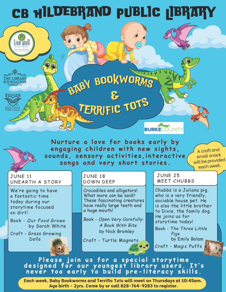 A flyer for the "Baby Bookworms & Terrific Tots" event at CB Hildebrand Public Library, featuring dinosaurs and toddlers on a blue background. Transcribed Text: CB Hildebrand Public Library Live Well at Your Library. Live Well in Burke County. The Library Foundation of Burke County Friends of the Burke County Public Library Baby Bookworms & Terrific Tots Nurture a love for books early by engaging children with new sights, sounds, sensory activities, interactive songs and very short stories. A craft and a small snack will be provided each week. Burke County JUNE 11 UNEARTH A STORY We're going to have a fantastic time today during our storytime focused on dirt! Book – Our Food Grows by Sarah White Craft – Grass Growing Dolls JUNE 18 DOWN DEEP Crocodiles and alligators! What more can be said? These fascinating creatures have really large teeth and a huge mouth! Book – Open Very Carefully: A Book with Bite by Nick Bromley Craft – Turtle Magnets JUNE 25 MEET CHUBBS Chubbs is a Juliana pig, who is a very friendly, sociable house pet. He is also the little brother to Dixie, the family dog. He joins us for storytime today! Book – The Three Little Pigs by Emily Bolam Craft – Magic Puffs Please join us for a special storytime designed for our youngest library users. It's never too early to build pre-literacy skills. Age birth - 2yrs. Each week, Baby Bookworms and Terrific Tots will meet on Thursdays at 10:45am. Come by or call 828-764-9283 to register.