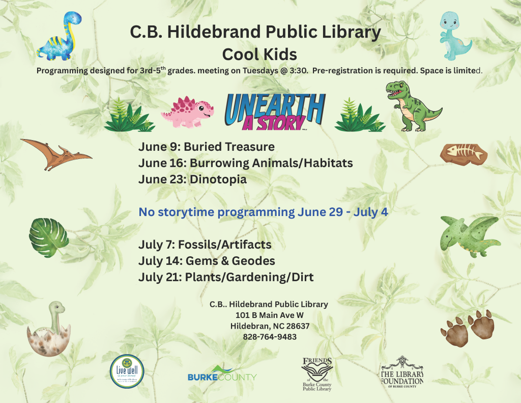 Flyer for C.B. Hildebrand Public Library's Cool Kids program with dinosaur and leaf illustrations. Transcribed Text: C.B. Hildebrand Public Library Cool Kids Programming designed for 3rd-5th grades, meeting on Tuesdays @ 3:30. Pre-registration is required. Space is limited. June 9: Buried Treasure June 16: Burrowing Animals/Habitats June 23: Dinotopia No storytime programming June 29 - July 4 July 7: Fossils/Artifacts July 14: Gems & Geodes July 21: Plants/Gardening/Dirt C.B. Hildebrand Public Library 101 B Main Ave W Hildebran, NC 28637 828-764-9483 Live Well Burke County Friends of the Burke County Public Library The Library Foundation of Burke County