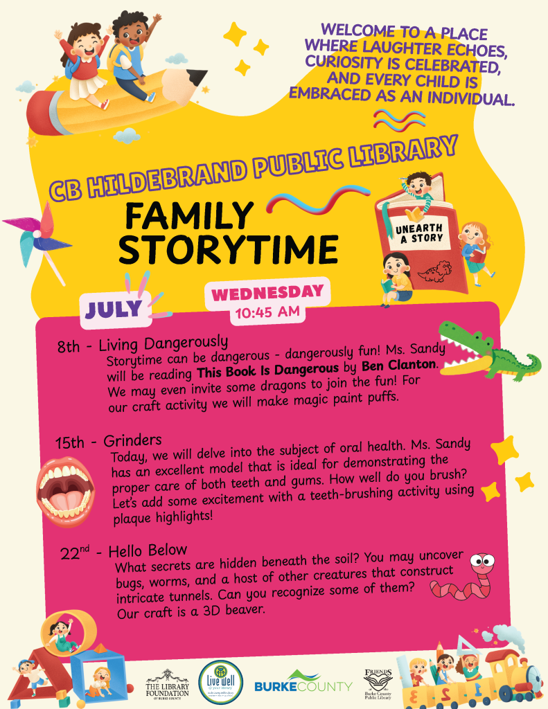 Colorful poster for CB Hildebrand Public Library Family Storytime in July with themes and activities detailed weekly. Transcribed Text: WELCOME TO A PLACE WHERE LAUGHTER ECHOES, CURIOSITY IS CELEBRATED, AND EVERY CHILD IS EMBRACED AS AN INDIVIDUAL. CB HILDEBRAND PUBLIC LIBRARY FAMILY STORYTIME JULY WEDNESDAY 10:45 AM 8th – Living Dangerously Storytime can be dangerous – dangerously fun! Ms. Sandy will be reading This Book Is Dangerous by Ben Clanton. We may even invite some dragons to join the fun! For our craft activity we will make magic paint puffs. 15th – Grinders Today, we will delve into the subject of oral health. Ms. Sandy has an excellent model that is ideal for demonstrating the proper care of both teeth and gums. How well do you brush? Let’s add some excitement with a teeth-brushing activity using plaque highlights! 22nd – Hello Below What secrets are hidden beneath the soil? You may uncover bugs, worms, and a host of other creatures that construct intricate tunnels. Can you recognize some of them? Our craft is a 3D beaver. THE LIBRARY FOUNDATION OF BURKE COUNTY Live well – Burke County FRIENDS OF THE BURKE COUNTY PUBLIC LIBRARY