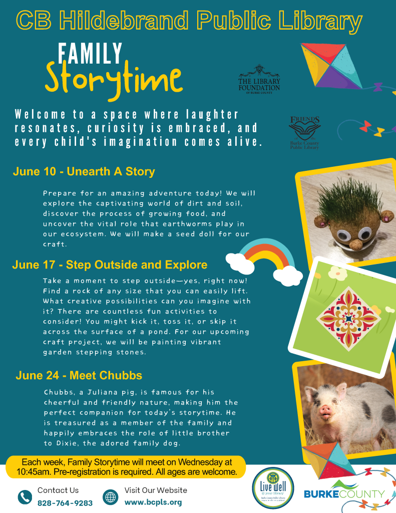 Colorful "Family Storytime" event poster for CB Hildebrand Public Library with themes, dates, and images, including a pig named Chubbs. Transcribed Text: CB Hildebrand Public Library Family Storytime Welcome to a space where laughter resonates, curiosity is embraced, and every child's imagination comes alive. June 10 - Unearth A Story Prepare for an amazing adventure today! We will explore the captivating world of dirt and soil, discover the process of growing food, and uncover the vital role that earthworms play in our ecosystem. We will make a seed doll for our craft. June 17 - Step Outside and Explore Take a moment to step outside—yes, right now! Find a rock of any size that you can easily lift. What creative possibilities can you imagine with it? There are countless fun activities to consider! You might kick it, toss it, or skip it across the surface of a pond. For our upcoming craft project, we will be painting vibrant garden stepping stones. June 24 - Meet Chubbs Chubbs, a Juliana pig, is famous for his cheerful and friendly nature, making him the perfect companion for today’s storytime. He is treasured as a member of the family and happily embraces the role of little brother to Dixie, the adored family dog. Each week, Family Storytime will meet on Wednesday at 10:45am. Pre-registration is required. All ages are welcome. Contact Us 828-764-9283 Visit Our Website www.bcplS.org