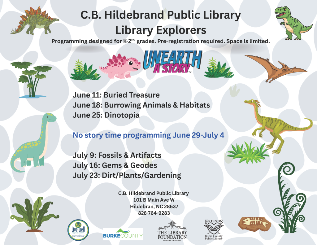 Flyer for C.B. Hildebrand Public Library's dinosaur-themed programs for K-2nd graders with event dates and dinosaur illustrations. Transcribed Text: C.B. Hildebrand Public Library Library Explorers Programming designed for K-2nd grades. Pre-registration required. Space is limited. UNEARTH A STORY June 11: Buried Treasure June 18: Burrowing Animals & Habitats June 25: Dinotopia No story time programming June 29-July 4 July 9: Fossils & Artifacts July 16: Gems & Geodes July 23: Dirt/Plants/Gardening C.B. Hildebrand Public Library 101 B Main Ave W Hildebran, NC 28637 828-764-9283 Logos for Live Well, Burke County, The Library Foundation of Burke County, Friends of Burke County Public Library.