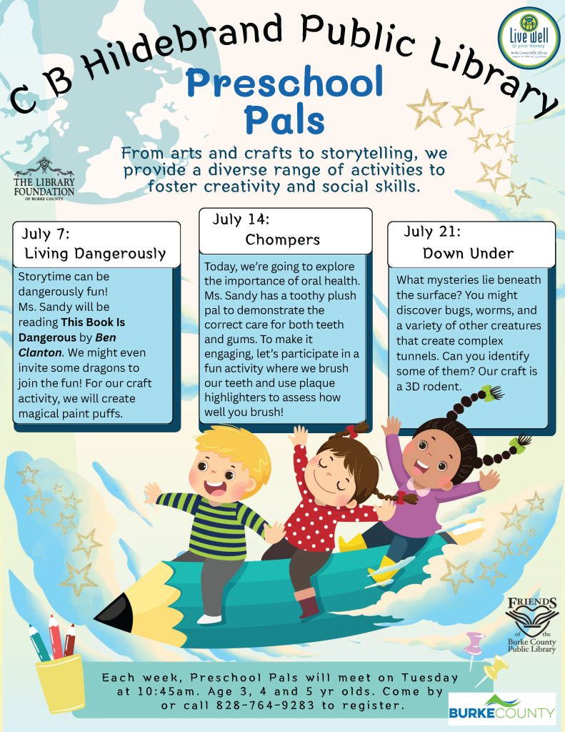 Flyer for the "Preschool Pals” program at C. B. Hildebrand Public Library featuring event details and an illustration of three children on a flying pencil. Transcribed Text: C B Hildebrand Public Library Preschool Pals From arts and crafts to storytelling, we provide a diverse range of activities to foster creativity and social skills. July 7: Living Dangerously Storytime can be dangerously fun! Ms. Sandy will be reading This Book Is Dangerous by Ben Clanton. We might even invite some dragons to join the fun! For our craft activity, we will create magical paint puffs. July 14: Chompers Today, we’re going to explore the importance of oral health. Ms. Sandy has a toothy plush pal to demonstrate the correct care for both teeth and gums. To make it engaging, let’s participate in a fun activity where we brush our teeth and use plaque highlighters to assess how well you brush! July 21: Down Under What mysteries lie beneath the surface? You might discover bugs, worms, and a variety of other creatures that create complex tunnels. Can you identify some of them? Our craft is a 3D rodent. Each week, Preschool Pals will meet on Tuesday at 10:45am. Age 3, 4 and 5 yr olds. Come by or call 828-764-9283 to register. THE LIBRARY FOUNDATION OF BURKE COUNTY Friends of the Burke County Public Library BURKE COUNTY