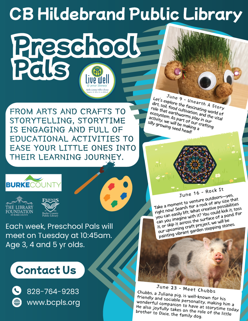 Flyer for CB Hildebrand Public Library's Preschool Pals program highlighting arts, crafts, and activities for children. Transcribed Text: CB Hildebrand Public Library Preschool Pals Live well @ your library FROM ARTS AND CRAFTS TO STORYTELLING, STORYTIME IS ENGAGING AND FULL OF EDUCATIONAL ACTIVITIES TO EASE YOUR LITTLE ONES INTO THEIR LEARNING JOURNEY. BURKE COUNTY The Library Foundation of Burke County Friends of the Burke County Public Library Each week, Preschool Pals will meet on Tuesday at 10:45am. Age 3, 4 and 5 yr olds. Contact Us 828-764-9283 www.bcpls.org June 9 - Unearth A Story Let’s explore the fascinating world of dirt, soil, food cultivation, and the vital role that earthworms play in our ecosystem. As part of our crafting activity, we will be making a silly growing seed head! June 16 - Rock It Take a moment to venture outdoors—yes, right now! Search for a rock of any size that you can easily lift. What creative possibilities can you imagine with it? You could kick it, toss it, or skip it across the surface of a pond! For our upcoming craft project, we will be painting vibrant garden stepping stones. June 23 - Meet Chubbs Chubbs, a Juliana pig, is well-known for his friendly and sociable personality, making him a wonderful companion to have at storytime today. He also joyfully takes on the role of the little brother to Dixie, the family dog.