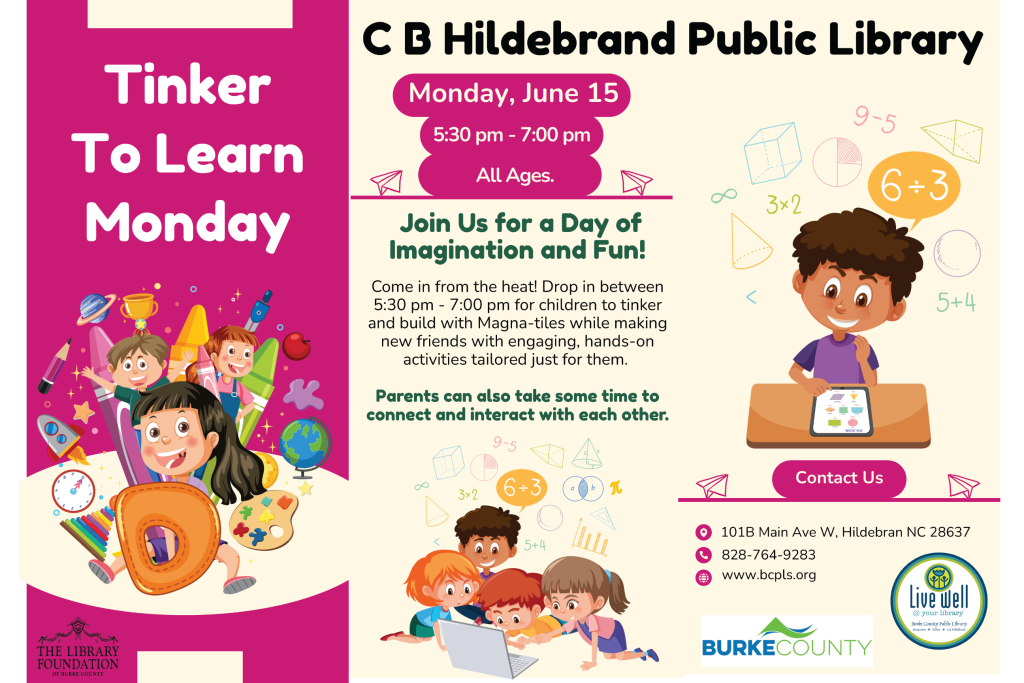 Flyer for "Tinker To Learn Monday" at C B Hildebrand Public Library, promoting educational activities on June 15. Transcribed Text: Tinker To Learn Monday THE LIBRARY FOUNDATION OF BURKE COUNTY C B Hildebrand Public Library Monday, June 15 5:30 pm - 7:00 pm All Ages. Join Us for a Day of Imagination and Fun! Come in from the heat! Drop in between 5:30 pm - 7:00 pm for children to tinker and build with Magna-tiles while making new friends with engaging, hands-on activities tailored just for them. Parents can also take some time to connect and interact with each other. Contact Us 101B Main Ave W, Hildebran NC 28637 828-764-9283 www.bcpls.org BURKECOUNTY Live Well @ your library