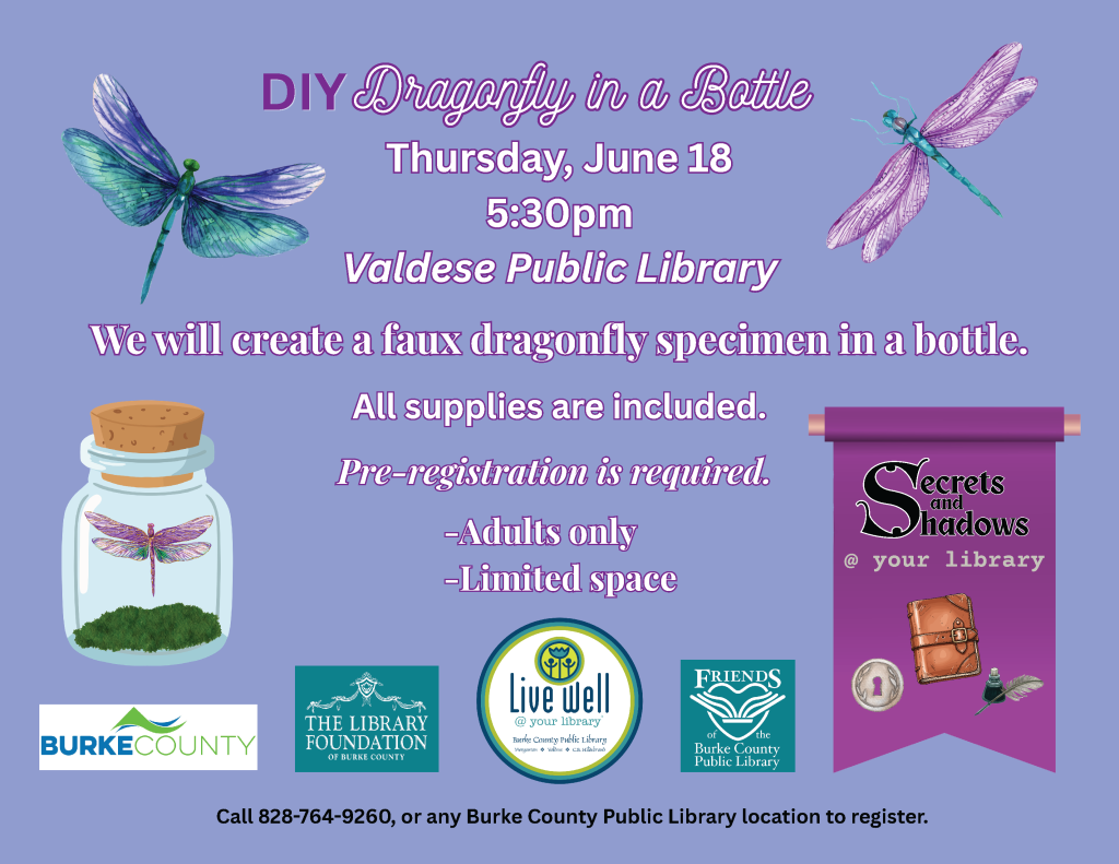 Flyer for "DIY Dragonfly in a Bottle" event at Valdese Public Library, June 18, 5:30pm, featuring dragonfly illustrations and event details. Transcribed Text: DIY Dragonfly in a Bottle Thursday, June 18 5:30pm Valdese Public Library We will create a faux dragonfly specimen in a bottle. All supplies are included. Pre-registration is required. -Adults only -Limited space Secrets and Shadows @ your library Burke County The Library Foundation of Burke County Live Well @ your library - Burke County Public Library and NC Cooperative Extension Friends of the Burke County Public Library Call 828-764-9260, or any Burke County Public Library location to register.